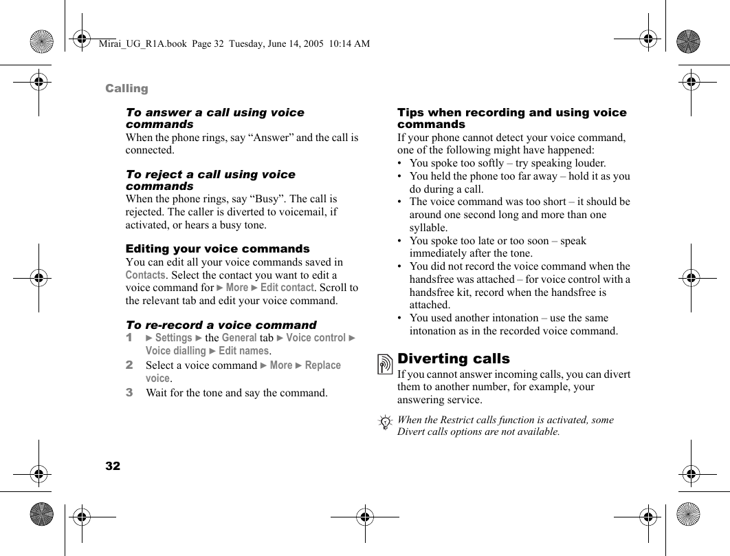 32CallingTo answer a call using voice commandsWhen the phone rings, say “Answer” and the call is connected.To reject a call using voice commandsWhen the phone rings, say “Busy”. The call is rejected. The caller is diverted to voicemail, if activated, or hears a busy tone.Editing your voice commandsYou can edit all your voice commands saved in Contacts. Select the contact you want to edit a voice command for } More } Edit contact. Scroll to the relevant tab and edit your voice command.To re-record a voice command1} Settings } the General tab } Voice control } Voice dialling } Edit names.2Select a voice command } More } Replace voice.3Wait for the tone and say the command.Tips when recording and using voice commandsIf your phone cannot detect your voice command, one of the following might have happened:• You spoke too softly – try speaking louder.• You held the phone too far away – hold it as you do during a call.• The voice command was too short – it should be around one second long and more than one syllable.• You spoke too late or too soon – speak immediately after the tone.• You did not record the voice command when the handsfree was attached – for voice control with a handsfree kit, record when the handsfree is attached.• You used another intonation – use the same intonation as in the recorded voice command.Diverting callsIf you cannot answer incoming calls, you can divert them to another number, for example, your answering service.When the Restrict calls function is activated, some Divert calls options are not available.Mirai_UG_R1A.book  Page 32  Tuesday, June 14, 2005  10:14 AM