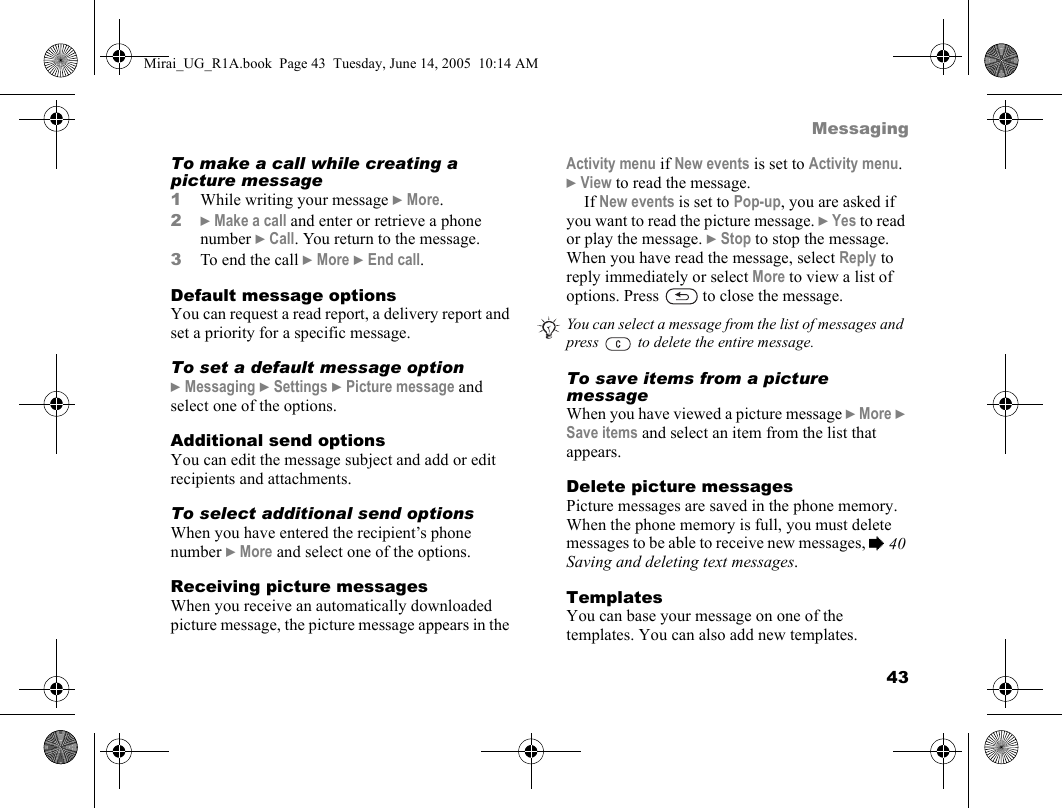 43MessagingTo make a call while creating a picture message1While writing your message } More.2} Make a call and enter or retrieve a phone number } Call. You return to the message.3To end the call } More } End call.Default message optionsYou can request a read report, a delivery report and set a priority for a specific message.To set a default message option} Messaging } Settings } Picture message and select one of the options.Additional send optionsYou can edit the message subject and add or edit recipients and attachments.To select additional send optionsWhen you have entered the recipient’s phone number } More and select one of the options.Receiving picture messagesWhen you receive an automatically downloaded picture message, the picture message appears in the Activity menu if New events is set to Activity menu. } View to read the message. If New events is set to Pop-up, you are asked if you want to read the picture message. } Yes to read or play the message. } Stop to stop the message. When you have read the message, select Reply to reply immediately or select More to view a list of options. Press   to close the message.To save items from a picture messageWhen you have viewed a picture message } More } Save items and select an item from the list that appears.Delete picture messagesPicture messages are saved in the phone memory. When the phone memory is full, you must delete messages to be able to receive new messages, % 40 Saving and deleting text messages.TemplatesYou can base your message on one of the templates. You can also add new templates. You can select a message from the list of messages and press   to delete the entire message.Mirai_UG_R1A.book  Page 43  Tuesday, June 14, 2005  10:14 AM