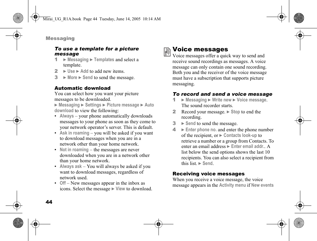 44MessagingTo use a template for a picture message1} Messaging } Templates and select a template.2} Use } Add to add new items.3} More } Send to send the message.Automatic downloadYou can select how you want your picture messages to be downloaded.} Messaging } Settings } Picture message } Auto download to view the following:•Always – your phone automatically downloads messages to your phone as soon as they come to your network operator’s server. This is default.•Ask in roaming – you will be asked if you want to download messages when you are in a network other than your home network.•Not in roaming – the messages are never downloaded when you are in a network other than your home network.•Always ask – You will always be asked if you want to download messages, regardless of network used.•Off – New messages appear in the inbox as icons. Select the message } View to download.Voice messagesVoice messages offer a quick way to send and receive sound recordings as messages. A voice message can only contain one sound recording. Both you and the receiver of the voice message must have a subscription that supports picture messaging.To record and send a voice message1} Messaging } Write new } Voice message. The sound recorder starts.2Record your message. } Stop to end the recording.3} Send to send the message.4} Enter phone no. and enter the phone number of the recipient, or } Contacts look-up to retrieve a number or a group from Contacts. To enter an email address } Enter email addr.. A list below the send options shows the last 10 recipients. You can also select a recipient from this list. } Send.Receiving voice messagesWhen you receive a voice message, the voice message appears in the Activity menu if New events Mirai_UG_R1A.book  Page 44  Tuesday, June 14, 2005  10:14 AM