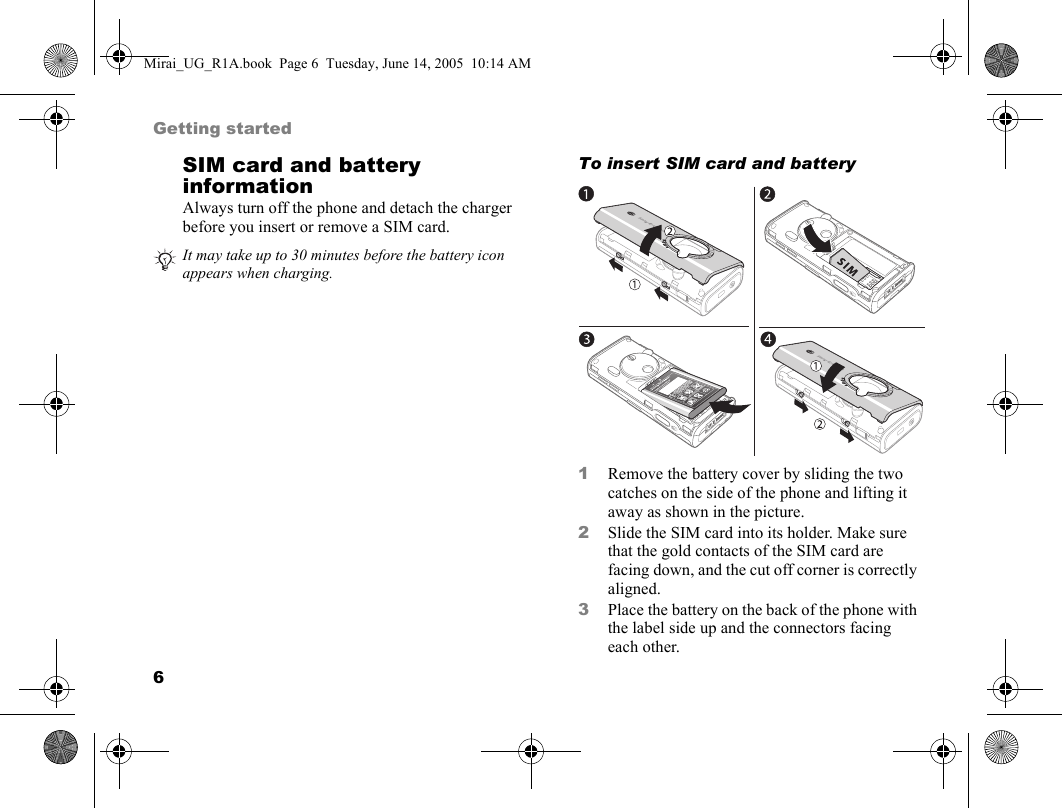 6Getting startedSIM card and battery informationAlways turn off the phone and detach the charger before you insert or remove a SIM card.To insert SIM card and battery     1Remove the battery cover by sliding the two catches on the side of the phone and lifting it away as shown in the picture.2Slide the SIM card into its holder. Make sure that the gold contacts of the SIM card are facing down, and the cut off corner is correctly aligned.3Place the battery on the back of the phone with the label side up and the connectors facing each other.It may take up to 30 minutes before the battery icon appears when charging.Mirai_UG_R1A.book  Page 6  Tuesday, June 14, 2005  10:14 AM