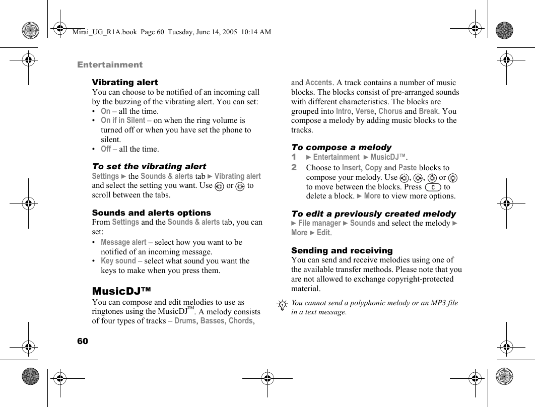 60EntertainmentVibrating alertYou can choose to be notified of an incoming call by the buzzing of the vibrating alert. You can set:•On – all the time.•On if in Silent – on when the ring volume is turned off or when you have set the phone to silent.•Off – all the time.To set the vibrating alertSettings } the Sounds &amp; alerts tab } Vibrating alert and select the setting you want. Use   or   to scroll between the tabs.Sounds and alerts optionsFrom Settings and the Sounds &amp; alerts tab, you can set:•Message alert – select how you want to be notified of an incoming message.•Key sound – select what sound you want the keys to make when you press them.MusicDJ™You can compose and edit melodies to use as ringtones using the MusicDJ™. A melody consists of four types of tracks – Drums, Basses, Chords, and Accents. A track contains a number of music blocks. The blocks consist of pre-arranged sounds with different characteristics. The blocks are grouped into Intro, Verse, Chorus and Break. You compose a melody by adding music blocks to the tracks.To compose a melody1} Entertainment  } MusicDJ™.2Choose to Insert, Copy and Paste blocks to compose your melody. Use  ,  ,   or   to move between the blocks. Press   to delete a block. } More to view more options.To edit a previously created melody} File manager } Sounds and select the melody } More } Edit.Sending and receivingYou can send and receive melodies using one of the available transfer methods. Please note that you are not allowed to exchange copyright-protected material. You cannot send a polyphonic melody or an MP3 file in a text message.Mirai_UG_R1A.book  Page 60  Tuesday, June 14, 2005  10:14 AM