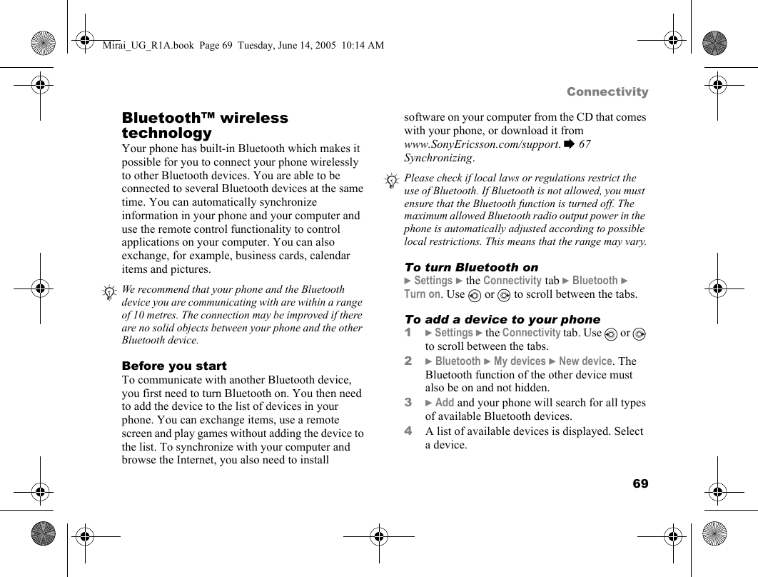 69ConnectivityBluetooth™ wireless technologyYour phone has built-in Bluetooth which makes it possible for you to connect your phone wirelessly to other Bluetooth devices. You are able to be connected to several Bluetooth devices at the same time. You can automatically synchronize information in your phone and your computer and use the remote control functionality to control applications on your computer. You can also exchange, for example, business cards, calendar items and pictures.   Before you startTo communicate with another Bluetooth device, you first need to turn Bluetooth on. You then need to add the device to the list of devices in your phone. You can exchange items, use a remote screen and play games without adding the device to the list. To synchronize with your computer and browse the Internet, you also need to install software on your computer from the CD that comes with your phone, or download it from www.SonyEricsson.com/support. % 67 Synchronizing. To turn Bluetooth on} Settings } the Connectivity tab } Bluetooth } Turn on. Use   or   to scroll between the tabs.To add a device to your phone1} Settings } the Connectivity tab. Use   or   to scroll between the tabs.2} Bluetooth } My devices } New device. The Bluetooth function of the other device must also be on and not hidden.3} Add and your phone will search for all types of available Bluetooth devices.4A list of available devices is displayed. Select a device.We recommend that your phone and the Bluetooth device you are communicating with are within a range of 10 metres. The connection may be improved if there are no solid objects between your phone and the other Bluetooth device.Please check if local laws or regulations restrict the use of Bluetooth. If Bluetooth is not allowed, you must ensure that the Bluetooth function is turned off. The maximum allowed Bluetooth radio output power in the phone is automatically adjusted according to possible local restrictions. This means that the range may vary.Mirai_UG_R1A.book  Page 69  Tuesday, June 14, 2005  10:14 AM