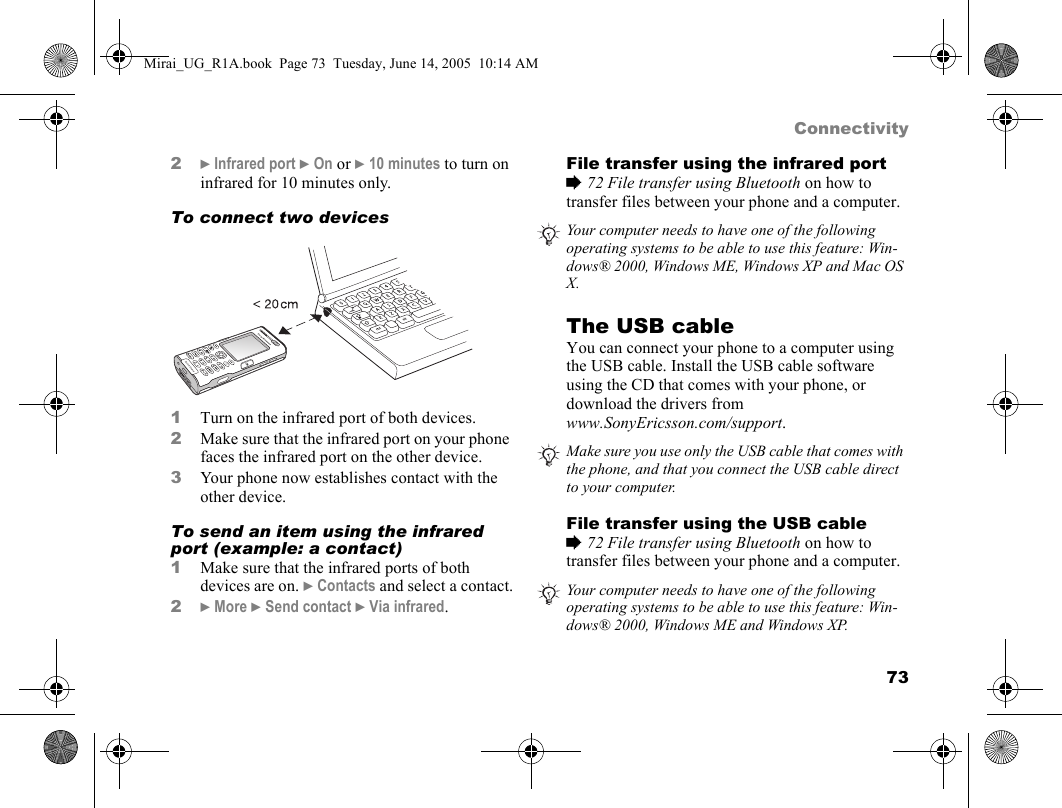 73Connectivity2} Infrared port } On or } 10 minutes to turn on infrared for 10 minutes only.To connect two devices    1Turn on the infrared port of both devices. 2Make sure that the infrared port on your phone faces the infrared port on the other device.3Your phone now establishes contact with the other device.To send an item using the infrared port (example: a contact)1Make sure that the infrared ports of both devices are on. } Contacts and select a contact.2} More } Send contact } Via infrared.File transfer using the infrared port% 72 File transfer using Bluetooth on how to transfer files between your phone and a computer.The USB cable You can connect your phone to a computer using the USB cable. Install the USB cable software using the CD that comes with your phone, or download the drivers from www.SonyEricsson.com/support.File transfer using the USB cable% 72 File transfer using Bluetooth on how to transfer files between your phone and a computer.Your computer needs to have one of the following operating systems to be able to use this feature: Win-dows® 2000, Windows ME, Windows XP and Mac OS X.Make sure you use only the USB cable that comes with the phone, and that you connect the USB cable direct to your computer.Your computer needs to have one of the following operating systems to be able to use this feature: Win-dows® 2000, Windows ME and Windows XP.Mirai_UG_R1A.book  Page 73  Tuesday, June 14, 2005  10:14 AM