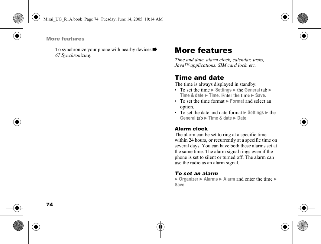 74More featuresTo synchronize your phone with nearby devices % 67 Synchronizing.More featuresTime and date, alarm clock, calendar, tasks, Java™ applications, SIM card lock, etc.Time and dateThe time is always displayed in standby.• To set the time } Settings } the General tab } Time &amp; date } Time. Enter the time } Save.• To set the time format } Format and select an option.• To set the date and date format } Settings } the General tab } Time &amp; date } Date.Alarm clockThe alarm can be set to ring at a specific time within 24 hours, or recurrently at a specific time on several days. You can have both these alarms set at the same time. The alarm signal rings even if the phone is set to silent or turned off. The alarm can use the radio as an alarm signal.To set an alarm} Organizer } Alarms } Alarm and enter the time } Save.Mirai_UG_R1A.book  Page 74  Tuesday, June 14, 2005  10:14 AM