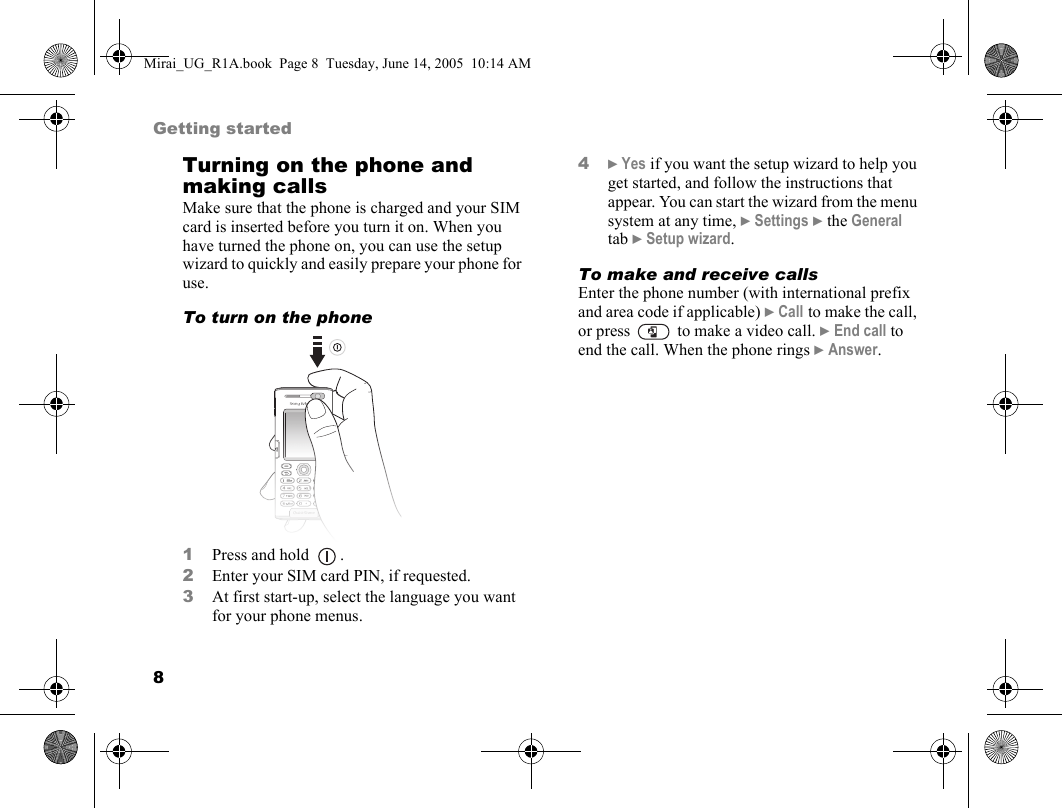 8Getting startedTurning on the phone and making callsMake sure that the phone is charged and your SIM card is inserted before you turn it on. When you have turned the phone on, you can use the setup wizard to quickly and easily prepare your phone for use.To turn on the phone   1Press and hold  .2Enter your SIM card PIN, if requested.3At first start-up, select the language you want for your phone menus.4} Yes if you want the setup wizard to help you get started, and follow the instructions that appear. You can start the wizard from the menu system at any time, } Settings } the General tab } Setup wizard.To make and receive callsEnter the phone number (with international prefix and area code if applicable) } Call to make the call, or press   to make a video call. } End call to end the call. When the phone rings } Answer.Mirai_UG_R1A.book  Page 8  Tuesday, June 14, 2005  10:14 AM