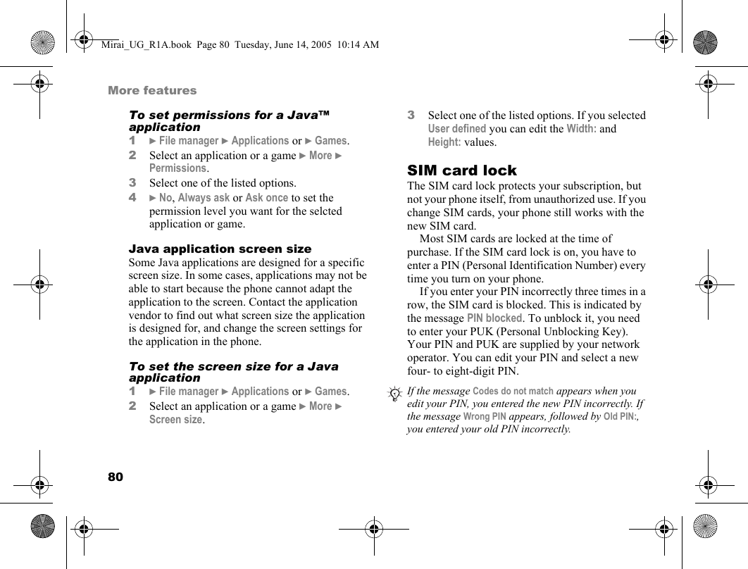 80More featuresTo set permissions for a Java™ application1} File manager } Applications or } Games.2Select an application or a game } More } Permissions. 3Select one of the listed options.4} No, Always ask or Ask once to set the permission level you want for the selcted application or game.Java application screen sizeSome Java applications are designed for a specific screen size. In some cases, applications may not be able to start because the phone cannot adapt the application to the screen. Contact the application vendor to find out what screen size the application is designed for, and change the screen settings for the application in the phone.To set the screen size for a Java application1} File manager } Applications or } Games.2Select an application or a game } More } Screen size.3Select one of the listed options. If you selected User defined you can edit the Width: and Height: values.SIM card lockThe SIM card lock protects your subscription, but not your phone itself, from unauthorized use. If you change SIM cards, your phone still works with the new SIM card.Most SIM cards are locked at the time of purchase. If the SIM card lock is on, you have to enter a PIN (Personal Identification Number) every time you turn on your phone.If you enter your PIN incorrectly three times in a row, the SIM card is blocked. This is indicated by the message PIN blocked. To unblock it, you need to enter your PUK (Personal Unblocking Key). Your PIN and PUK are supplied by your network operator. You can edit your PIN and select a new four- to eight-digit PIN. If the message Codes do not match appears when you edit your PIN, you entered the new PIN incorrectly. If the message Wrong PIN appears, followed by Old PIN:, you entered your old PIN incorrectly.Mirai_UG_R1A.book  Page 80  Tuesday, June 14, 2005  10:14 AM