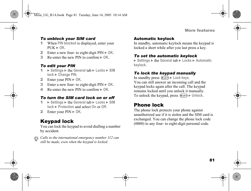81More featuresTo unblock your SIM card 1When PIN blocked is displayed, enter your PUK } OK.2Enter a new four- to eight-digit PIN } OK.3Re-enter the new PIN to confirm } OK.To edit your PIN1} Settings } the General tab } Locks } SIM lock } Change PIN.2Enter your PIN } OK.3Enter a new four- to eight-digit PIN } OK.4Re-enter the new PIN to confirm } OK.To turn the SIM card lock on or off1} Settings } the General tab } Locks } SIM lock } Protection and select On or Off.2Enter your PIN } OK.Keypad lockYou can lock the keypad to avoid dialling a number by accident.Automatic keylockIn standby, automatic keylock means the keypad is locked a short while after you last press a key.To set the automatic keylock} Settings } the General tab } Locks } Automatic keylock.To lock the keypad manuallyIn standby press   } Lock keys.You can still answer an incoming call and the keypad locks again after the call. The keypad remains locked until you unlock it manually.To unlock the keypad, press   } Unlock. Phone lockThe phone lock protects your phone against unauthorized use if it is stolen and the SIM card is exchanged. You can change the phone lock code (0000) to any four- to eight-digit personal code.Calls to the international emergency number 112 can still be made, even when the keypad is locked.Mirai_UG_R1A.book  Page 81  Tuesday, June 14, 2005  10:14 AM