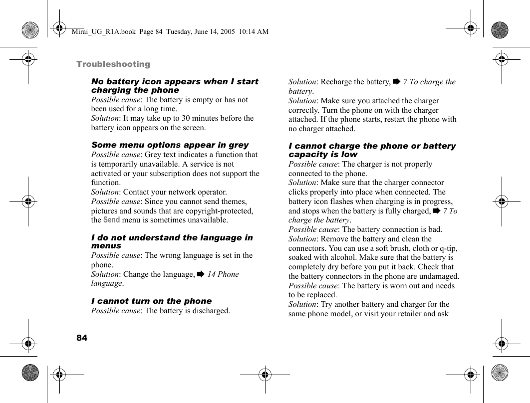 84TroubleshootingNo battery icon appears when I start charging the phonePossible cause: The battery is empty or has not been used for a long time.Solution: It may take up to 30 minutes before the battery icon appears on the screen.Some menu options appear in greyPossible cause: Grey text indicates a function that is temporarily unavailable. A service is not activated or your subscription does not support the function.Solution: Contact your network operator.Possible cause: Since you cannot send themes, pictures and sounds that are copyright-protected, the Send menu is sometimes unavailable.I do not understand the language in menusPossible cause: The wrong language is set in the phone.Solution: Change the language, % 14 Phone language.I cannot turn on the phonePossible cause: The battery is discharged.Solution: Recharge the battery, % 7 To charge the battery.Solution: Make sure you attached the charger correctly. Turn the phone on with the charger attached. If the phone starts, restart the phone with no charger attached.I cannot charge the phone or battery capacity is lowPossible cause: The charger is not properly connected to the phone.Solution: Make sure that the charger connector clicks properly into place when connected. The battery icon flashes when charging is in progress, and stops when the battery is fully charged, % 7 To charge the battery. Possible cause: The battery connection is bad.Solution: Remove the battery and clean the connectors. You can use a soft brush, cloth or q-tip, soaked with alcohol. Make sure that the battery is completely dry before you put it back. Check that the battery connectors in the phone are undamaged.Possible cause: The battery is worn out and needs to be replaced.Solution: Try another battery and charger for the same phone model, or visit your retailer and ask Mirai_UG_R1A.book  Page 84  Tuesday, June 14, 2005  10:14 AM