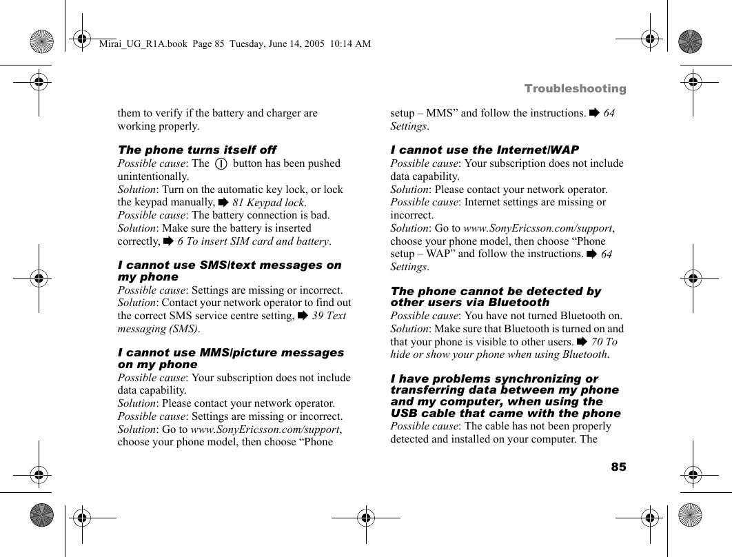 85Troubleshootingthem to verify if the battery and charger are working properly.The phone turns itself offPossible cause: The   button has been pushed unintentionally.Solution: Turn on the automatic key lock, or lock the keypad manually, % 81 Keypad lock.Possible cause: The battery connection is bad.Solution: Make sure the battery is inserted correctly, % 6 To insert SIM card and battery.I cannot use SMS/text messages on my phonePossible cause: Settings are missing or incorrect.Solution: Contact your network operator to find out the correct SMS service centre setting, % 39 Text messaging (SMS).I cannot use MMS/picture messages on my phonePossible cause: Your subscription does not include data capability.Solution: Please contact your network operator.Possible cause: Settings are missing or incorrect.Solution: Go to www.SonyEricsson.com/support, choose your phone model, then choose “Phone setup – MMS” and follow the instructions. % 64 Settings.I cannot use the Internet/WAPPossible cause: Your subscription does not include data capability.Solution: Please contact your network operator.Possible cause: Internet settings are missing or incorrect.Solution: Go to www.SonyEricsson.com/support, choose your phone model, then choose “Phone setup – WAP” and follow the instructions. % 64 Settings.The phone cannot be detected by other users via BluetoothPossible cause: You have not turned Bluetooth on.Solution: Make sure that Bluetooth is turned on and that your phone is visible to other users. % 70 To hide or show your phone when using Bluetooth.I have problems synchronizing or transferring data between my phone and my computer, when using the USB cable that came with the phonePossible cause: The cable has not been properly detected and installed on your computer. The Mirai_UG_R1A.book  Page 85  Tuesday, June 14, 2005  10:14 AM