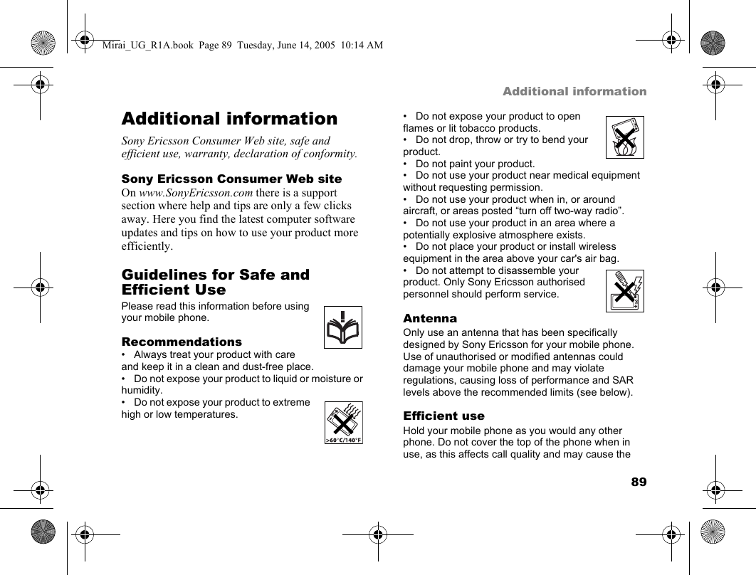 89Additional informationAdditional informationSony Ericsson Consumer Web site, safe and efficient use, warranty, declaration of conformity.Sony Ericsson Consumer Web siteOn www.SonyEricsson.com there is a support section where help and tips are only a few clicks away. Here you find the latest computer software updates and tips on how to use your product more efficiently.Guidelines for Safe and Efficient UsePlease read this information before using your mobile phone.Recommendations• Always treat your product with care and keep it in a clean and dust-free place.• Do not expose your product to liquid or moisture or humidity.• Do not expose your product to extreme high or low temperatures.• Do not expose your product to open flames or lit tobacco products.• Do not drop, throw or try to bend your product.• Do not paint your product.• Do not use your product near medical equipment without requesting permission.• Do not use your product when in, or around aircraft, or areas posted “turn off two-way radio”.• Do not use your product in an area where a potentially explosive atmosphere exists.• Do not place your product or install wireless equipment in the area above your car&apos;s air bag.• Do not attempt to disassemble your product. Only Sony Ericsson authorised personnel should perform service.AntennaOnly use an antenna that has been specifically designed by Sony Ericsson for your mobile phone. Use of unauthorised or modified antennas could damage your mobile phone and may violate regulations, causing loss of performance and SAR levels above the recommended limits (see below).Efficient useHold your mobile phone as you would any other phone. Do not cover the top of the phone when in use, as this affects call quality and may cause the Mirai_UG_R1A.book  Page 89  Tuesday, June 14, 2005  10:14 AM