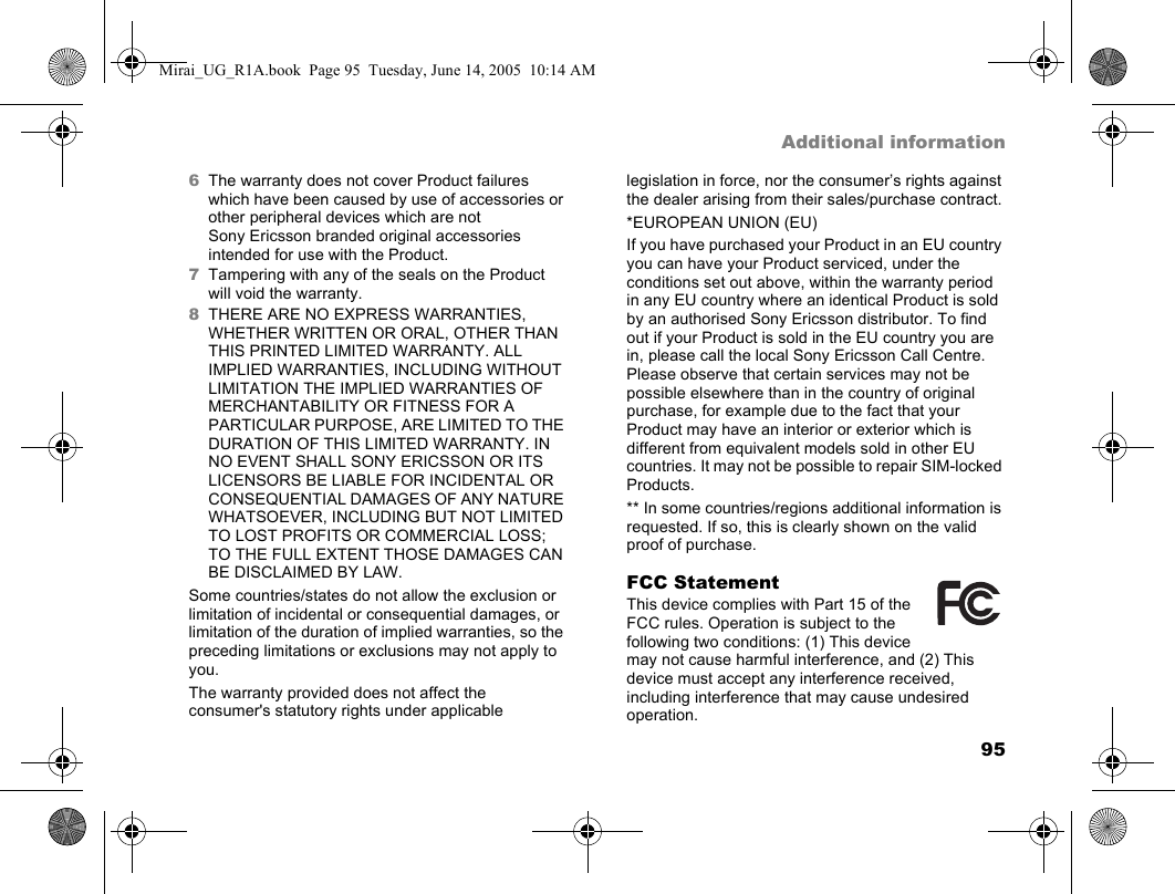 95Additional information6The warranty does not cover Product failures which have been caused by use of accessories or other peripheral devices which are not Sony Ericsson branded original accessories intended for use with the Product.7Tampering with any of the seals on the Product will void the warranty.8THERE ARE NO EXPRESS WARRANTIES, WHETHER WRITTEN OR ORAL, OTHER THAN THIS PRINTED LIMITED WARRANTY. ALL IMPLIED WARRANTIES, INCLUDING WITHOUT LIMITATION THE IMPLIED WARRANTIES OF MERCHANTABILITY OR FITNESS FOR A PARTICULAR PURPOSE, ARE LIMITED TO THE DURATION OF THIS LIMITED WARRANTY. IN NO EVENT SHALL SONY ERICSSON OR ITS LICENSORS BE LIABLE FOR INCIDENTAL OR CONSEQUENTIAL DAMAGES OF ANY NATURE WHATSOEVER, INCLUDING BUT NOT LIMITED TO LOST PROFITS OR COMMERCIAL LOSS; TO THE FULL EXTENT THOSE DAMAGES CAN BE DISCLAIMED BY LAW. Some countries/states do not allow the exclusion or limitation of incidental or consequential damages, or limitation of the duration of implied warranties, so the preceding limitations or exclusions may not apply to you.The warranty provided does not affect the consumer&apos;s statutory rights under applicable legislation in force, nor the consumer’s rights against the dealer arising from their sales/purchase contract.*EUROPEAN UNION (EU)If you have purchased your Product in an EU country you can have your Product serviced, under the conditions set out above, within the warranty period in any EU country where an identical Product is sold by an authorised Sony Ericsson distributor. To find out if your Product is sold in the EU country you are in, please call the local Sony Ericsson Call Centre. Please observe that certain services may not be possible elsewhere than in the country of original purchase, for example due to the fact that your Product may have an interior or exterior which is different from equivalent models sold in other EU countries. It may not be possible to repair SIM-locked Products.** In some countries/regions additional information is requested. If so, this is clearly shown on the valid proof of purchase. FCC StatementThis device complies with Part 15 of the FCC rules. Operation is subject to the following two conditions: (1) This device may not cause harmful interference, and (2) This device must accept any interference received, including interference that may cause undesired operation.Mirai_UG_R1A.book  Page 95  Tuesday, June 14, 2005  10:14 AM