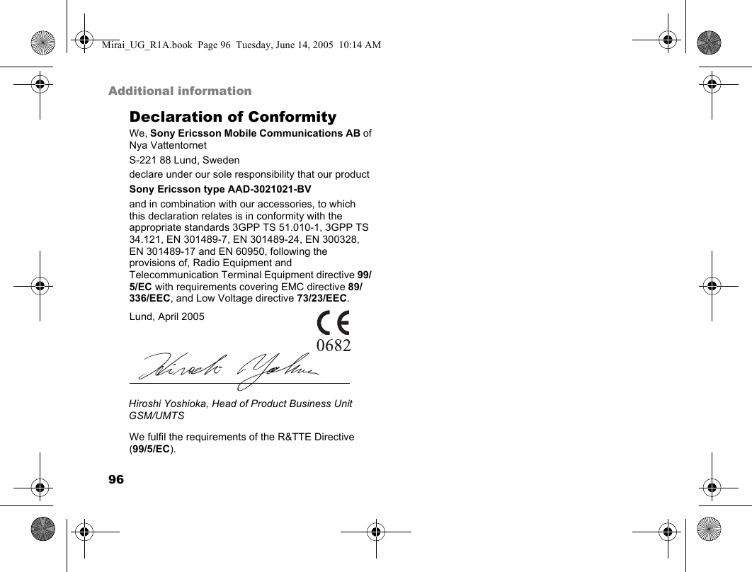 96Additional informationDeclaration of ConformityWe, Sony Ericsson Mobile Communications AB ofNya VattentornetS-221 88 Lund, Swedendeclare under our sole responsibility that our productSony Ericsson type AAD-3021021-BVand in combination with our accessories, to which this declaration relates is in conformity with the appropriate standards 3GPP TS 51.010-1, 3GPP TS 34.121, EN 301489-7, EN 301489-24, EN 300328, EN 301489-17 and EN 60950, following the provisions of, Radio Equipment and Telecommunication Terminal Equipment directive 99/5/EC with requirements covering EMC directive 89/336/EEC, and Low Voltage directive 73/23/EEC. We fulfil the requirements of the R&amp;TTE Directive (99/5/EC).Lund, April 2005Hiroshi Yoshioka, Head of Product Business Unit GSM/UMTSMirai_UG_R1A.book  Page 96  Tuesday, June 14, 2005  10:14 AM