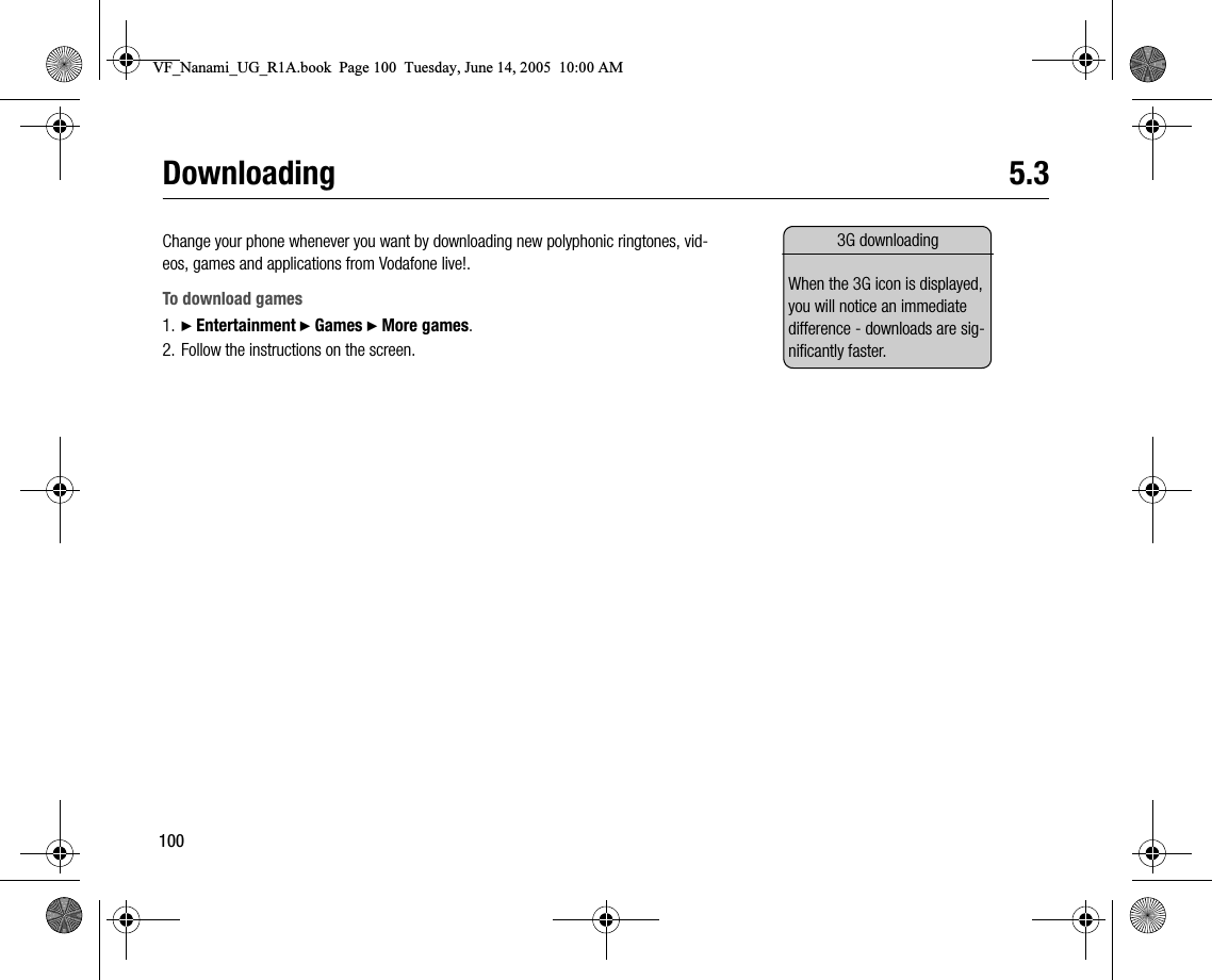 100Downloading 5.3Change your phone whenever you want by downloading new polyphonic ringtones, videos, games and applications from Vodafone live!.To download games1. } Entertainment } Games } More games.2. Follow the instructions on the screen.3G downloadingWhen the 3G icon is displayed, you will notice an immediate difference  downloads are significantly faster.VF_Nanami_UG_R1A.book  Page 100  Tuesday, June 14, 2005  10:00 AM