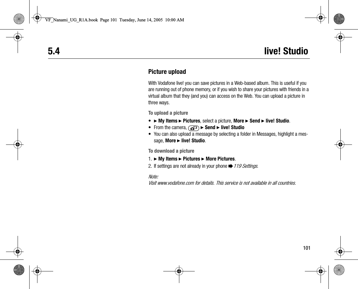 1015.4 live! StudioPicture uploadWith Vodafone live! you can save pictures in a Webbased album. This is useful if you are running out of phone memory, or if you wish to share your pictures with friends in a virtual album that they (and you) can access on the Web. You can upload a picture in three ways.To upload a picture•} My Items } Pictures, select a picture, More } Send } live! Studio.•From the camera,   } Send } live! Studio• You can also upload a message by selecting a folder in Messages, highlight a message, More } live! Studio.To download a picture1. } My Items } Pictures } More Pictures.2. If settings are not already in your phone %119 Settings.Note:Visit www.vodafone.com for details. This service is not available in all countries.VF_Nanami_UG_R1A.book  Page 101  Tuesday, June 14, 2005  10:00 AM