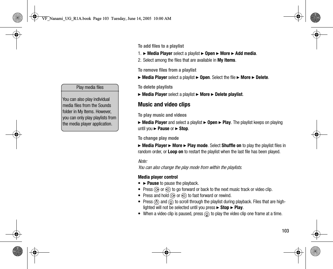 103To add files to a playlist1. } Media Player select a playlist } Open } More } Add media.2. Select among the files that are available in My Items.To remove files from a playlist} Media Player select a playlist } Open. Select the file } More } Delete.To delete playlists} Media Player select a playlist } More } Delete playlist.Music and video clipsTo play music and videos} Media Player and select a playlist } Open } Play. The playlist keeps on playing until you } Pause or } Stop.To change play mode} Media Player } More } Play mode. Select Shuffle on to play the playlist files in random order, or Loop on to restart the playlist when the last file has been played.Note:You can also change the play mode from within the playlists.Media player control•} Pause to pause the playback.• Press   or   to go forward or back to the next music track or video clip.• Press and hold   or   to fast forward or rewind.• Press   and   to scroll through the playlist during playback. Files that are highlighted will not be selected until you press } Stop } Play.• When a video clip is paused, press   to play the video clip one frame at a time.Play media filesYou can also play individual media files from the Sounds folder in My Items. However, you can only play playlists from the media player application.VF_Nanami_UG_R1A.book  Page 103  Tuesday, June 14, 2005  10:00 AM
