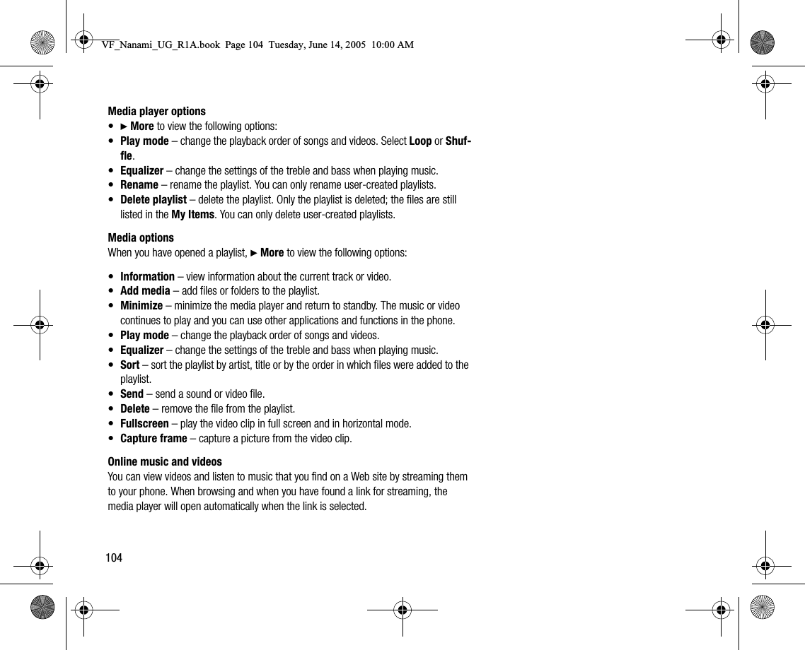104Media player options•} More to view the following options:•Play mode – change the playback order of songs and videos. Select Loop or Shuffle.•Equalizer – change the settings of the treble and bass when playing music.•Rename – rename the playlist. You can only rename usercreated playlists.•Delete playlist – delete the playlist. Only the playlist is deleted; the files are still listed in the My Items. You can only delete usercreated playlists.Media optionsWhen you have opened a playlist, } More to view the following options:•Information – view information about the current track or video.•Add media – add files or folders to the playlist.•Minimize – minimize the media player and return to standby. The music or video continues to play and you can use other applications and functions in the phone.•Play mode – change the playback order of songs and videos.•Equalizer – change the settings of the treble and bass when playing music.•Sort – sort the playlist by artist, title or by the order in which files were added to the playlist.•Send – send a sound or video file.•Delete – remove the file from the playlist.•Fullscreen – play the video clip in full screen and in horizontal mode.•Capture frame – capture a picture from the video clip.Online music and videosYou can view videos and listen to music that you find on a Web site by streaming them to your phone. When browsing and when you have found a link for streaming, the media player will open automatically when the link is selected.VF_Nanami_UG_R1A.book  Page 104  Tuesday, June 14, 2005  10:00 AM