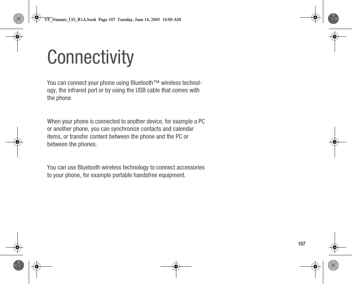 107ConnectivityYou can connect your phone using Bluetooth™ wireless technology, the infrared port or by using the USB cable that comes with the phone.When your phone is connected to another device, for example a PC or another phone, you can synchronize contacts and calendar items, or transfer content between the phone and the PC or between the phones.You can use Bluetooth wireless technology to connect accessories to your phone, for example portable handsfree equipment.VF_Nanami_UG_R1A.book  Page 107  Tuesday, June 14, 2005  10:00 AM