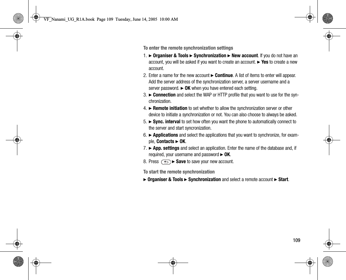 109To enter the remote synchronization settings1. } Organiser &amp; Tools } Synchronization } New account. If you do not have an account, you will be asked if you want to create an account. } Yes to create a new account.2. Enter a name for the new account } Continue. A list of items to enter will appear. Add the server address of the synchronization server, a server username and a server password. } OK when you have entered each setting.3. } Connection and select the WAP or HTTP profile that you want to use for the synchronization.4. } Remote initiation to set whether to allow the synchronization server or other device to initiate a synchronization or not. You can also choose to always be asked.5. } Sync. interval to set how often you want the phone to automatically connect to the server and start syncronization.6. } Applications and select the applications that you want to synchronize, for example, Contacts } OK.7. } App. settings and select an application. Enter the name of the database and, if required, your username and password } OK.8. Press  } Save to save your new account.To start the remote synchronization} Organiser &amp; Tools } Synchronization and select a remote account } Start.VF_Nanami_UG_R1A.book  Page 109  Tuesday, June 14, 2005  10:00 AM