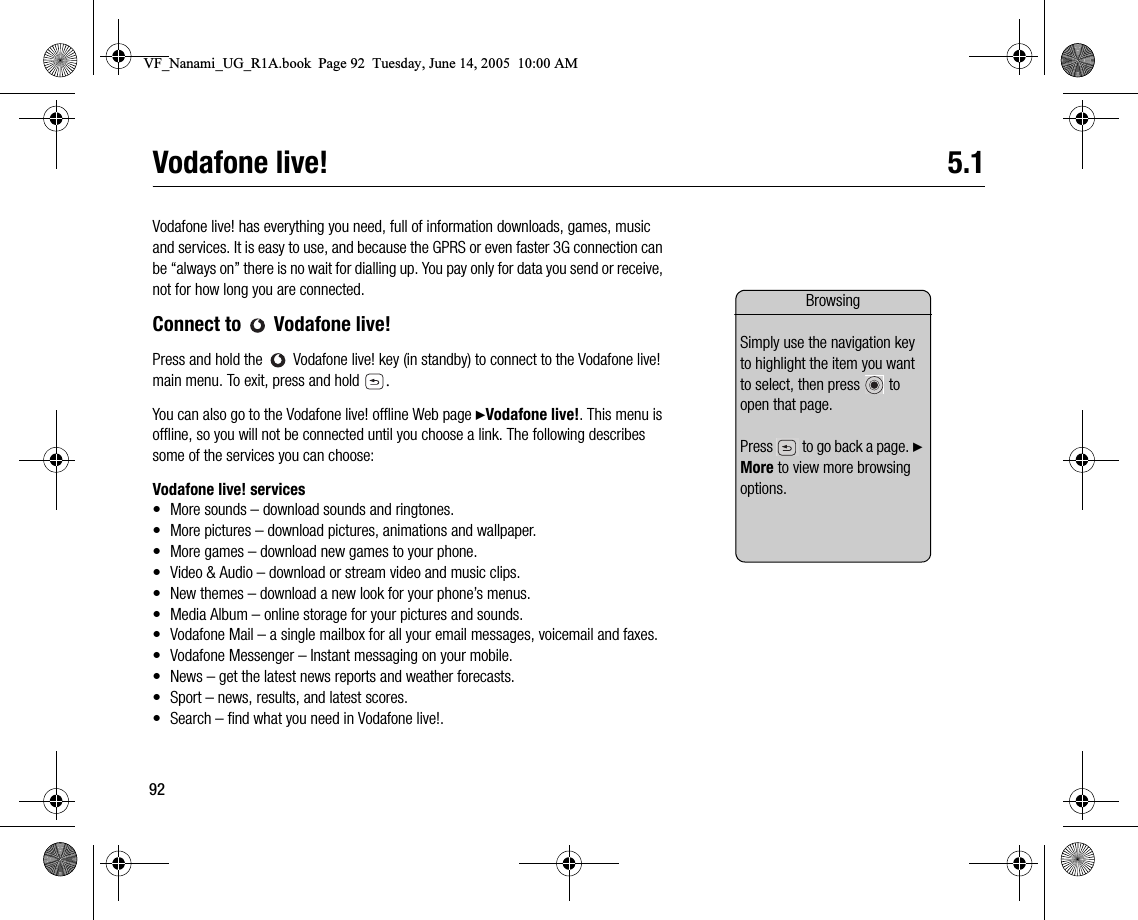 92Vodafone live! 5.1Vodafone live! has everything you need, full of information downloads, games, music and services. It is easy to use, and because the GPRS or even faster 3G connection can be “always on” there is no wait for dialling up. You pay only for data you send or receive, not for how long you are connected.Connect to   Vodafone live!Press and hold the   Vodafone live! key (in standby) to connect to the Vodafone live! main menu. To exit, press and hold  .You can also go to the Vodafone live! offline Web page }Vodafone live!. This menu is offline, so you will not be connected until you choose a link. The following describes some of the services you can choose:Vodafone live! services• More sounds – download sounds and ringtones.• More pictures – download pictures, animations and wallpaper.• More games – download new games to your phone.• Video &amp; Audio – download or stream video and music clips.• New themes – download a new look for your phone’s menus.• Media Album – online storage for your pictures and sounds.• Vodafone Mail – a single mailbox for all your email messages, voicemail and faxes.• Vodafone Messenger – Instant messaging on your mobile.• News – get the latest news reports and weather forecasts.• Sport – news, results, and latest scores.• Search – find what you need in Vodafone live!.BrowsingSimply use the navigation key to highlight the item you want to select, then press   to open that page.Press   to go back a page. } More to view more browsing options.VF_Nanami_UG_R1A.book  Page 92  Tuesday, June 14, 2005  10:00 AM