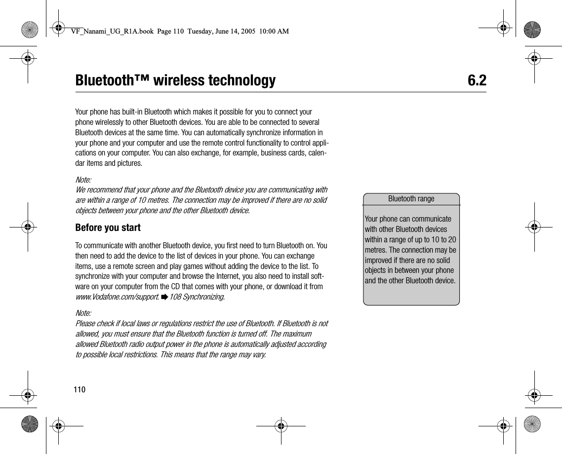 110Bluetooth™ wireless technology 6.2Your phone has builtin Bluetooth which makes it possible for you to connect your phone wirelessly to other Bluetooth devices. You are able to be connected to several Bluetooth devices at the same time. You can automatically synchronize information in your phone and your computer and use the remote control functionality to control applications on your computer. You can also exchange, for example, business cards, calendar items and pictures.Note:We recommend that your phone and the Bluetooth device you are communicating with are within a range of 10 metres. The connection may be improved if there are no solid objects between your phone and the other Bluetooth device.Before you startTo communicate with another Bluetooth device, you first need to turn Bluetooth on. You then need to add the device to the list of devices in your phone. You can exchange items, use a remote screen and play games without adding the device to the list. To synchronize with your computer and browse the Internet, you also need to install software on your computer from the CD that comes with your phone, or download it from www.Vodafone.com/support. %108 Synchronizing.Note:Please check if local laws or regulations restrict the use of Bluetooth. If Bluetooth is not allowed, you must ensure that the Bluetooth function is turned off. The maximum allowed Bluetooth radio output power in the phone is automatically adjusted according to possible local restrictions. This means that the range may vary.Bluetooth rangeYour phone can communicate with other Bluetooth devices within a range of up to 10 to 20 metres. The connection may be improved if there are no solid objects in between your phone and the other Bluetooth device.VF_Nanami_UG_R1A.book  Page 110  Tuesday, June 14, 2005  10:00 AM