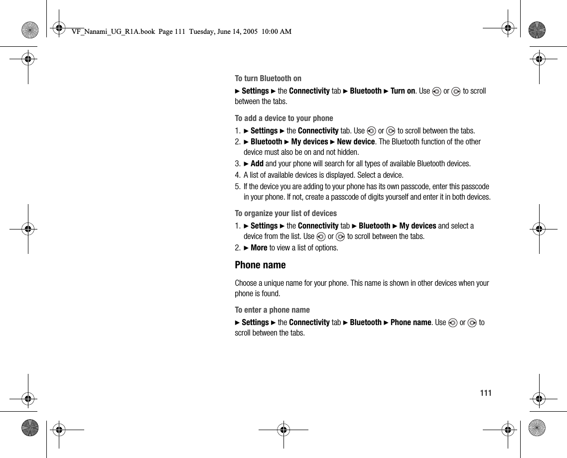111To turn Bluetooth on} Settings } the Connectivity tab } Bluetooth } Turn on. Use   or   to scroll between the tabs.To add a device to your phone1. } Settings } the Connectivity tab. Use   or   to scroll between the tabs.2. } Bluetooth } My devices } New device. The Bluetooth function of the other device must also be on and not hidden.3. } Add and your phone will search for all types of available Bluetooth devices.4. A list of available devices is displayed. Select a device.5. If the device you are adding to your phone has its own passcode, enter this passcode in your phone. If not, create a passcode of digits yourself and enter it in both devices.To organize your list of devices1. } Settings } the Connectivity tab } Bluetooth } My devices and select a device from the list. Use   or   to scroll between the tabs.2. } More to view a list of options.Phone nameChoose a unique name for your phone. This name is shown in other devices when your phone is found.To enter a phone name} Settings } the Connectivity tab } Bluetooth } Phone name. Use   or   to scroll between the tabs.VF_Nanami_UG_R1A.book  Page 111  Tuesday, June 14, 2005  10:00 AM