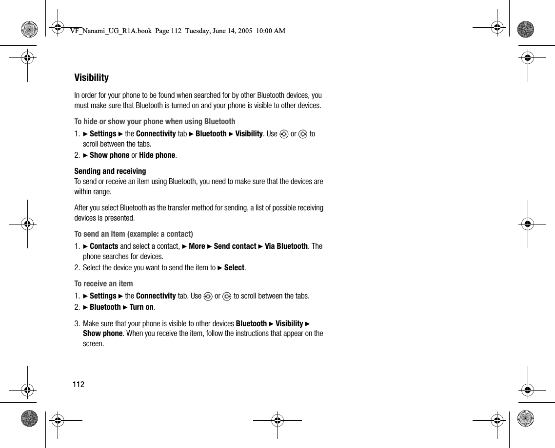 112VisibilityIn order for your phone to be found when searched for by other Bluetooth devices, you must make sure that Bluetooth is turned on and your phone is visible to other devices.To hide or show your phone when using Bluetooth1. } Settings } the Connectivity tab } Bluetooth } Visibility. Use   or   to scroll between the tabs.2. } Show phone or Hide phone.Sending and receivingTo send or receive an item using Bluetooth, you need to make sure that the devices are within range.After you select Bluetooth as the transfer method for sending, a list of possible receiving devices is presented.To send an item (example: a contact)1. } Contacts and select a contact, } More } Send contact } Via Bluetooth. The phone searches for devices.2. Select the device you want to send the item to } Select.To receive an item1. } Settings } the Connectivity tab. Use   or   to scroll between the tabs.2. } Bluetooth } Turn on.3. Make sure that your phone is visible to other devices Bluetooth } Visibility } Show phone. When you receive the item, follow the instructions that appear on the screen.VF_Nanami_UG_R1A.book  Page 112  Tuesday, June 14, 2005  10:00 AM