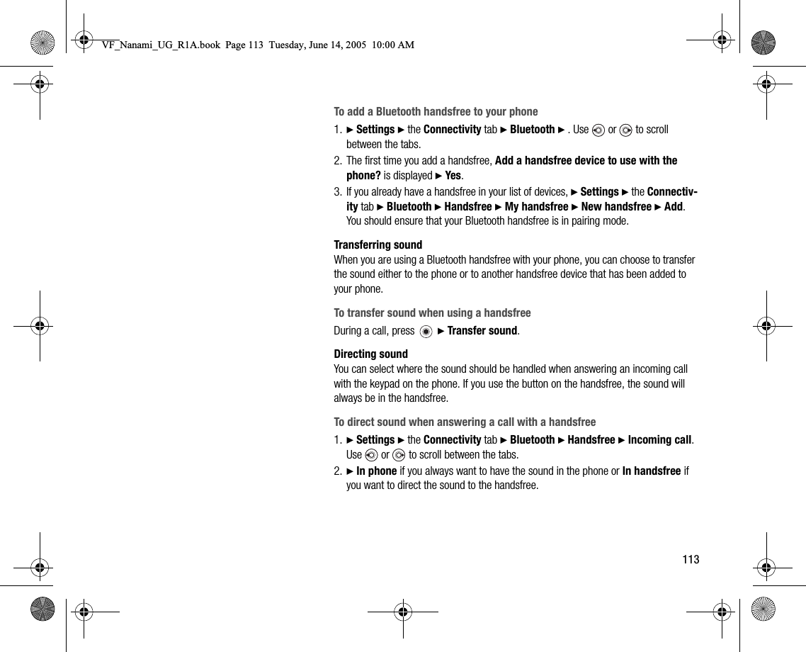 113To add a Bluetooth handsfree to your phone1. } Settings } the Connectivity tab } Bluetooth } . Use   or   to scroll between the tabs.2. The first time you add a handsfree, Add a handsfree device to use with the phone? is displayed } Yes.3. If you already have a handsfree in your list of devices, } Settings } the Connectivity tab } Bluetooth } Handsfree } My handsfree } New handsfree } Add. You should ensure that your Bluetooth handsfree is in pairing mode.Transferring soundWhen you are using a Bluetooth handsfree with your phone, you can choose to transfer the sound either to the phone or to another handsfree device that has been added to your phone.To transfer sound when using a handsfreeDuring a call, press   } Transfer sound.Directing soundYou can select where the sound should be handled when answering an incoming call with the keypad on the phone. If you use the button on the handsfree, the sound will always be in the handsfree.To direct sound when answering a call with a handsfree1. } Settings } the Connectivity tab } Bluetooth } Handsfree } Incoming call. Use   or   to scroll between the tabs.2. } In phone if you always want to have the sound in the phone or In handsfree if you want to direct the sound to the handsfree.VF_Nanami_UG_R1A.book  Page 113  Tuesday, June 14, 2005  10:00 AM