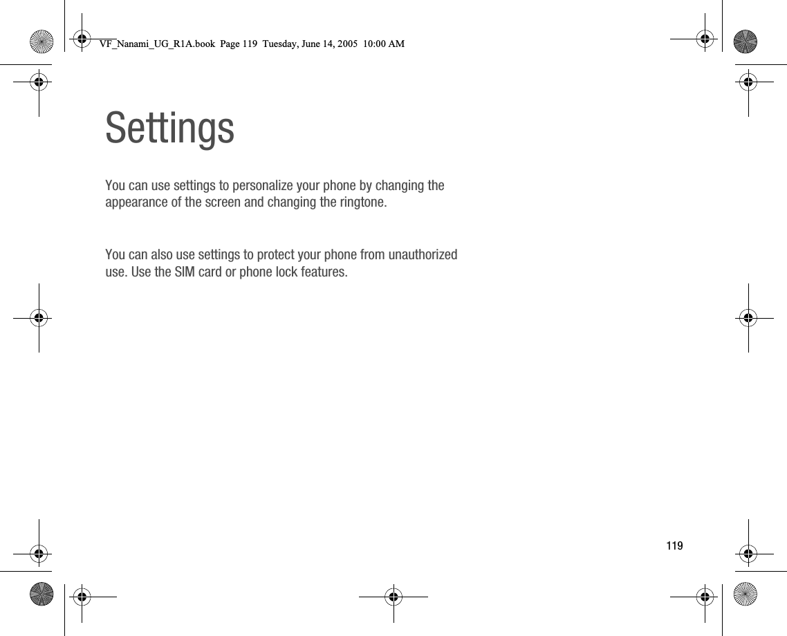 119SettingsYou can use settings to personalize your phone by changing the appearance of the screen and changing the ringtone.You can also use settings to protect your phone from unauthorized use. Use the SIM card or phone lock features.VF_Nanami_UG_R1A.book  Page 119  Tuesday, June 14, 2005  10:00 AM