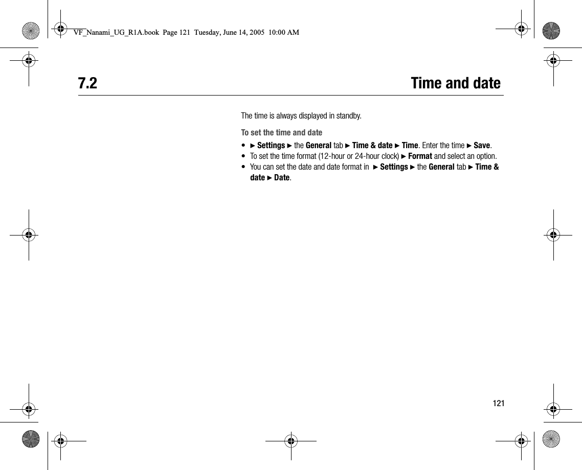 1217.2 Time and dateThe time is always displayed in standby.To set the time and date•} Settings } the General tab } Time &amp; date } Time. Enter the time } Save.• To set the time format (12hour or 24hour clock) } Format and select an option.• You can set the date and date format in  } Settings } the General tab } Time &amp; date } Date.VF_Nanami_UG_R1A.book  Page 121  Tuesday, June 14, 2005  10:00 AM