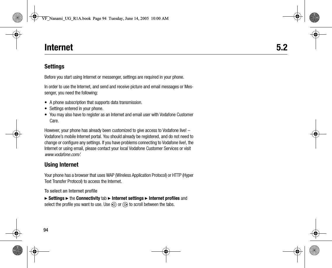 94Internet 5.2SettingsBefore you start using Internet or messenger, settings are required in your phone.In order to use the Internet, and send and receive picture and email messages or Messenger, you need the following:• A phone subscription that supports data transmission.• Settings entered in your phone.• You may also have to register as an Internet and email user with Vodafone Customer Care.However, your phone has already been customized to give access to Vodafone live! – Vodafone’s mobile Internet portal. You should already be registered, and do not need to change or configure any settings. If you have problems connecting to Vodafone live!, the Internet or using email, please contact your local Vodafone Customer Services or visit www.vodafone.com/.Using InternetYour phone has a browser that uses WAP (Wireless Application Protocol) or HTTP (Hyper Text Transfer Protocol) to access the Internet.To select an Internet profile} Settings } the Connectivity tab } Internet settings } Internet profiles and select the profile you want to use. Use   or   to scroll between the tabs.VF_Nanami_UG_R1A.book  Page 94  Tuesday, June 14, 2005  10:00 AM