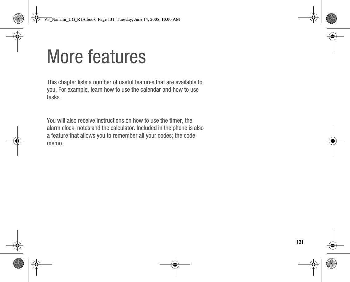 131More featuresThis chapter lists a number of useful features that are available to you. For example, learn how to use the calendar and how to use tasks.You will also receive instructions on how to use the timer, the alarm clock, notes and the calculator. Included in the phone is also a feature that allows you to remember all your codes; the code memo.VF_Nanami_UG_R1A.book  Page 131  Tuesday, June 14, 2005  10:00 AM