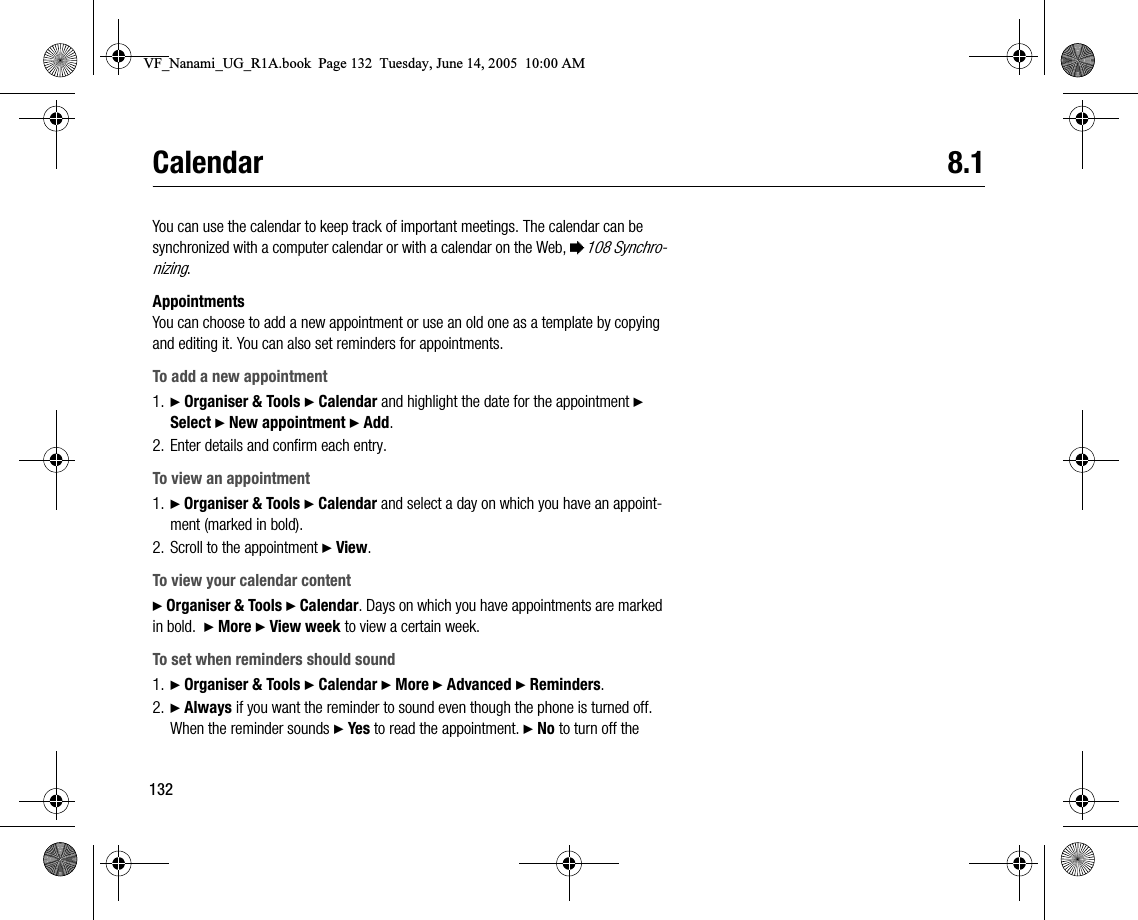 132Calendar 8.1You can use the calendar to keep track of important meetings. The calendar can be synchronized with a computer calendar or with a calendar on the Web, %108 Synchronizing.AppointmentsYou can choose to add a new appointment or use an old one as a template by copying and editing it. You can also set reminders for appointments.To add a new appointment1. } Organiser &amp; Tools } Calendar and highlight the date for the appointment } Select } New appointment } Add.2. Enter details and confirm each entry.To view an appointment1. } Organiser &amp; Tools } Calendar and select a day on which you have an appointment (marked in bold).2. Scroll to the appointment } View.To view your calendar content} Organiser &amp; Tools } Calendar. Days on which you have appointments are marked in bold.  } More } View week to view a certain week.To set when reminders should sound1. } Organiser &amp; Tools } Calendar } More } Advanced } Reminders.2. } Always if you want the reminder to sound even though the phone is turned off. When the reminder sounds } Yes to read the appointment. } No to turn off the VF_Nanami_UG_R1A.book  Page 132  Tuesday, June 14, 2005  10:00 AM