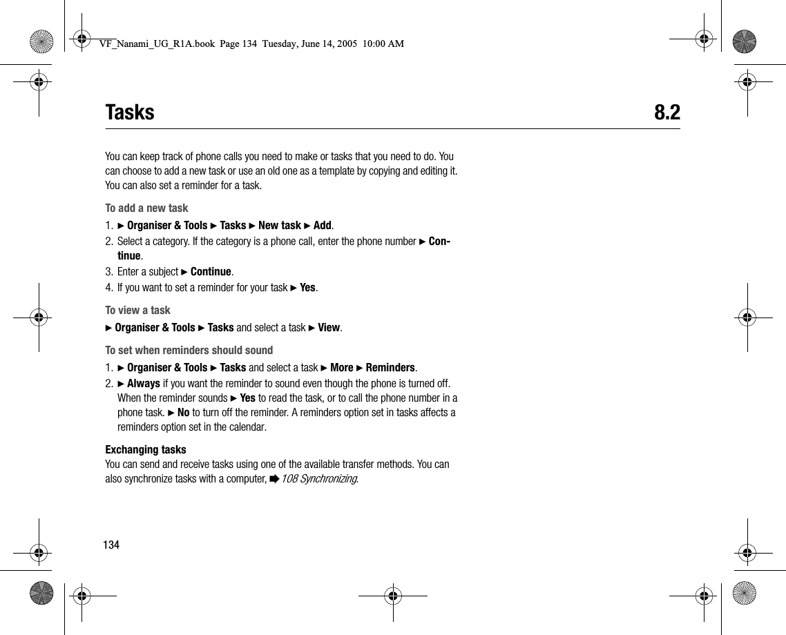 134Tasks 8.2You can keep track of phone calls you need to make or tasks that you need to do. You can choose to add a new task or use an old one as a template by copying and editing it. You can also set a reminder for a task.To add a new task1. } Organiser &amp; Tools } Tasks } New task } Add.2. Select a category. If the category is a phone call, enter the phone number } Continue.3. Enter a subject } Continue.4. If you want to set a reminder for your task } Yes .To view a task} Organiser &amp; Tools } Tasks and select a task } View.To set when reminders should sound1. } Organiser &amp; Tools } Tasks and select a task } More } Reminders.2. } Always if you want the reminder to sound even though the phone is turned off. When the reminder sounds } Yes to read the task, or to call the phone number in a phone task. } No to turn off the reminder. A reminders option set in tasks affects a reminders option set in the calendar.Exchanging tasksYou can send and receive tasks using one of the available transfer methods. You can also synchronize tasks with a computer, %108 Synchronizing.VF_Nanami_UG_R1A.book  Page 134  Tuesday, June 14, 2005  10:00 AM