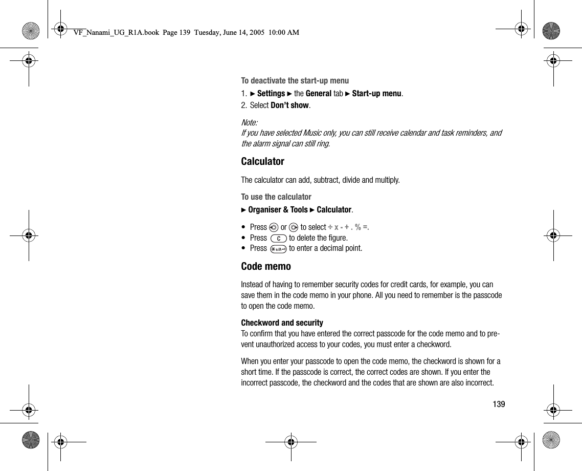 139To deactivate the startup menu1. } Settings } the General tab } Startup menu.2. Select Don’t show.Note:If you have selected Music only, you can still receive calendar and task reminders, and the alarm signal can still ring.CalculatorThe calculator can add, subtract, divide and multiply.To use the calculator} Organiser &amp; Tools } Calculator.• Press   or   to select ÷ x - + . % =.• Press   to delete the figure.• Press   to enter a decimal point.Code memoInstead of having to remember security codes for credit cards, for example, you can save them in the code memo in your phone. All you need to remember is the passcode to open the code memo.Checkword and securityTo confirm that you have entered the correct passcode for the code memo and to prevent unauthorized access to your codes, you must enter a checkword.When you enter your passcode to open the code memo, the checkword is shown for a short time. If the passcode is correct, the correct codes are shown. If you enter the incorrect passcode, the checkword and the codes that are shown are also incorrect.VF_Nanami_UG_R1A.book  Page 139  Tuesday, June 14, 2005  10:00 AM
