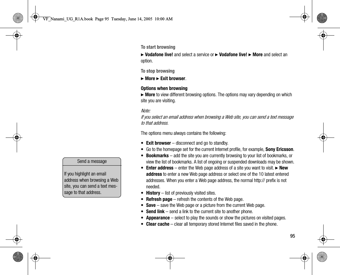 95To start browsing} Vodafone live! and select a service or } Vodafone live! } More and select an option.To stop browsing} More } Exit browser.Options when browsing} More to view different browsing options. The options may vary depending on which site you are visiting.Note:If you select an email address when browsing a Web site, you can send a text message to that address.The options menu always contains the following:•Exit browser – disconnect and go to standby.• Go to the homepage set for the current Internet profile, for example, Sony Ericsson.•Bookmarks – add the site you are currently browsing to your list of bookmarks, or view the list of bookmarks. A list of ongoing or suspended downloads may be shown.•Enter address – enter the Web page address of a site you want to visit. } New address to enter a new Web page address or select one of the 10 latest entered addresses. When you enter a Web page address, the normal http:// prefix is not needed.•History – list of previously visited sites.•Refresh page – refresh the contents of the Web page.•Save – save the Web page or a picture from the current Web page.•Send link – send a link to the current site to another phone.•Appearance – select to play the sounds or show the pictures on visited pages.•Clear cache – clear all temporary stored Internet files saved in the phone.Send a messageIf you highlight an email address when browsing a Web site, you can send a text message to that address.VF_Nanami_UG_R1A.book  Page 95  Tuesday, June 14, 2005  10:00 AM