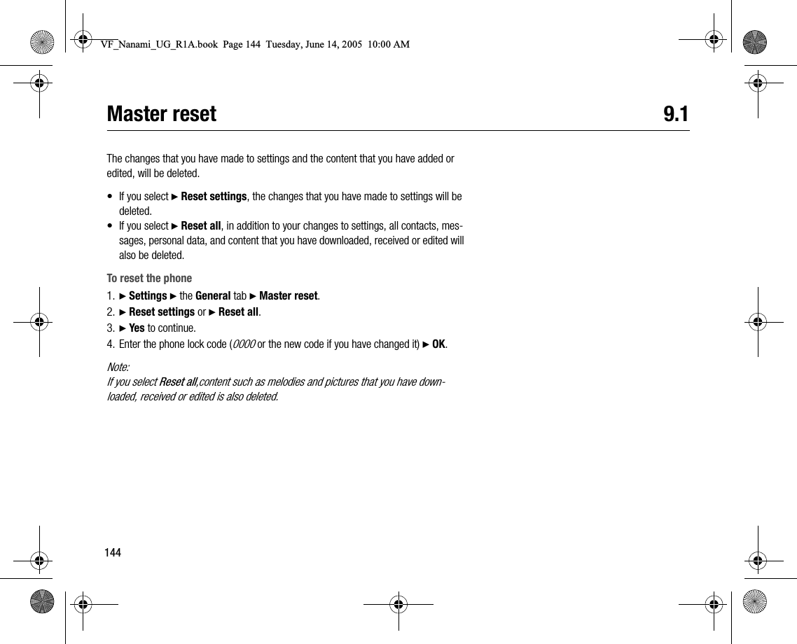144Master reset 9.1The changes that you have made to settings and the content that you have added or edited, will be deleted.•If you select } Reset settings, the changes that you have made to settings will be deleted.•If you select } Reset all, in addition to your changes to settings, all contacts, messages, personal data, and content that you have downloaded, received or edited will also be deleted.To reset the phone1. } Settings } the General tab } Master reset.2. } Reset settings or } Reset all.3. } Yes to continue.4. Enter the phone lock code (0000 or the new code if you have changed it) } OK.Note:If you select Reset all,content such as melodies and pictures that you have downloaded, received or edited is also deleted.VF_Nanami_UG_R1A.book  Page 144  Tuesday, June 14, 2005  10:00 AM