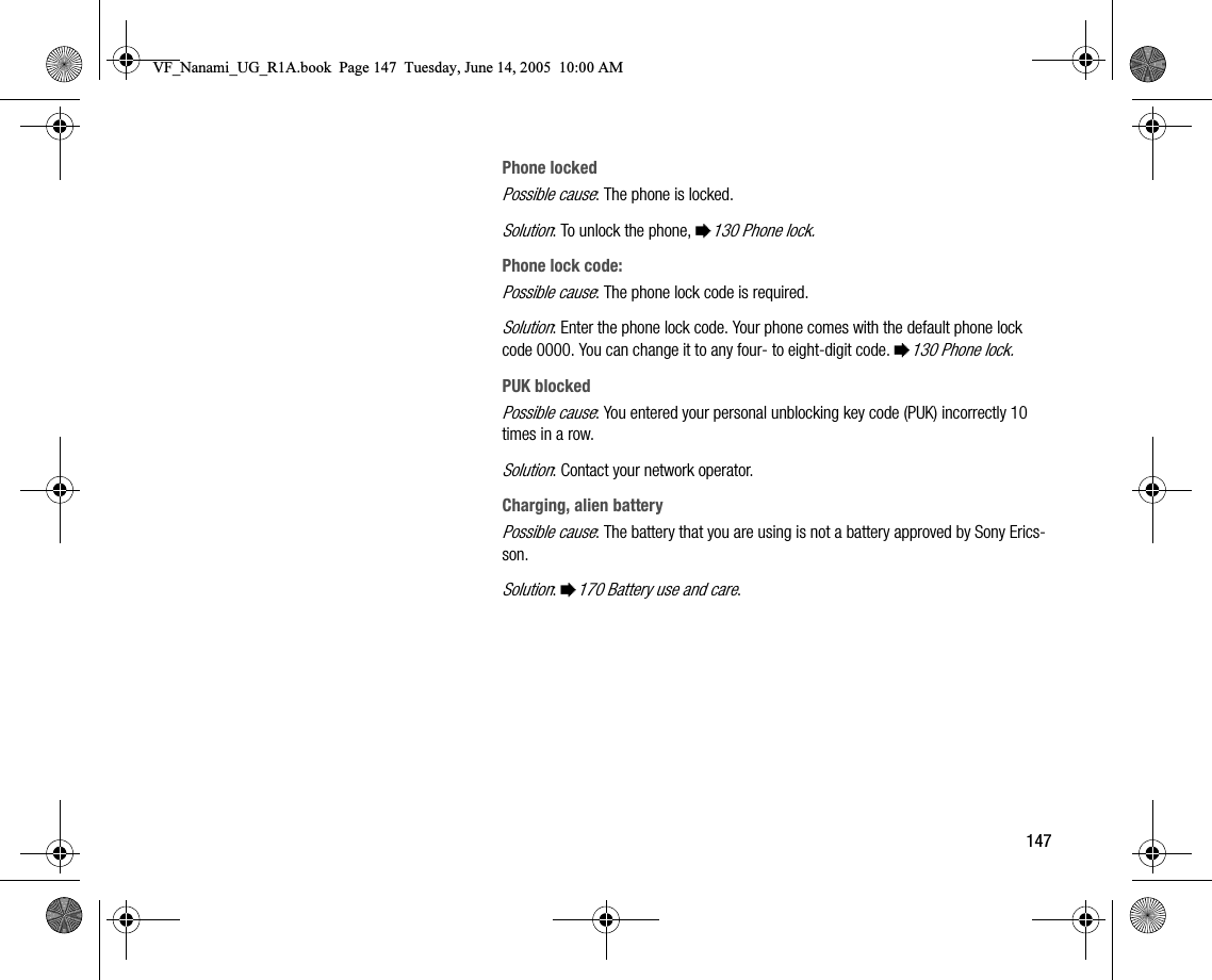 147Phone lockedPossible cause: The phone is locked.Solution: To unlock the phone, %130 Phone lock.Phone lock code:Possible cause: The phone lock code is required.Solution: Enter the phone lock code. Your phone comes with the default phone lock code 0000. You can change it to any four to eightdigit code. %130 Phone lock.PUK blockedPossible cause: You entered your personal unblocking key code (PUK) incorrectly 10 times in a row.Solution: Contact your network operator.Charging, alien batteryPossible cause: The battery that you are using is not a battery approved by Sony Ericsson.Solution: %170 Battery use and care.VF_Nanami_UG_R1A.book  Page 147  Tuesday, June 14, 2005  10:00 AM