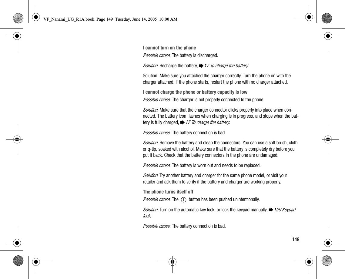 149I cannot turn on the phonePossible cause: The battery is discharged.Solution: Recharge the battery, %17 To charge the battery.Solution: Make sure you attached the charger correctly. Turn the phone on with the charger attached. If the phone starts, restart the phone with no charger attached.I cannot charge the phone or battery capacity is lowPossible cause: The charger is not properly connected to the phone.Solution: Make sure that the charger connector clicks properly into place when connected. The battery icon flashes when charging is in progress, and stops when the battery is fully charged, %17 To charge the battery. Possible cause: The battery connection is bad.Solution: Remove the battery and clean the connectors. You can use a soft brush, cloth or qtip, soaked with alcohol. Make sure that the battery is completely dry before you put it back. Check that the battery connectors in the phone are undamaged.Possible cause: The battery is worn out and needs to be replaced.Solution: Try another battery and charger for the same phone model, or visit your retailer and ask them to verify if the battery and charger are working properly.The phone turns itself offPossible cause: The   button has been pushed unintentionally.Solution: Turn on the automatic key lock, or lock the keypad manually, %129 Keypad lock.Possible cause: The battery connection is bad.VF_Nanami_UG_R1A.book  Page 149  Tuesday, June 14, 2005  10:00 AM