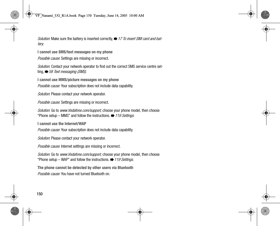 150Solution: Make sure the battery is inserted correctly, %17 To insert SIM card and battery.I cannot use SMS/text messages on my phonePossible cause: Settings are missing or incorrect.Solution: Contact your network operator to find out the correct SMS service centre setting, %58 Text messaging (SMS).I cannot use MMS/picture messages on my phonePossible cause: Your subscription does not include data capability.Solution: Please contact your network operator.Possible cause: Settings are missing or incorrect.Solution: Go to www.Vodafone.com/support, choose your phone model, then choose “Phone setup – MMS” and follow the instructions. %119 Settings.I cannot use the Internet/WAPPossible cause: Your subscription does not include data capability.Solution: Please contact your network operator.Possible cause: Internet settings are missing or incorrect.Solution: Go to www.Vodafone.com/support, choose your phone model, then choose “Phone setup – WAP” and follow the instructions. %119 Settings.The phone cannot be detected by other users via BluetoothPossible cause: You have not turned Bluetooth on.VF_Nanami_UG_R1A.book  Page 150  Tuesday, June 14, 2005  10:00 AM