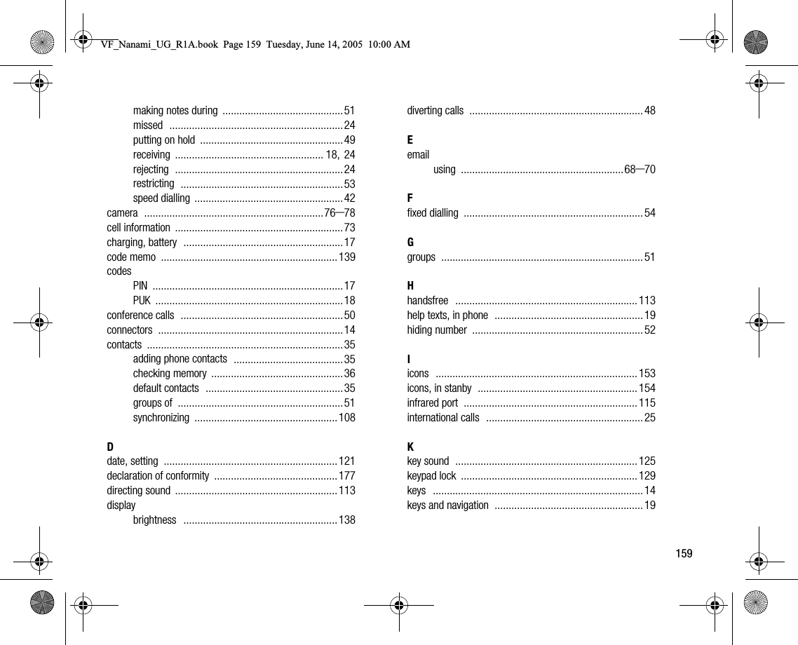 159making notes during ...........................................51missed ..............................................................24putting on hold ................................................... 49receiving ..................................................... 18, 24rejecting ............................................................24restricting ..........................................................53speed dialling .....................................................42camera ................................................................76–78cell information ............................................................73charging, battery .........................................................17code memo ............................................................... 139codesPIN ....................................................................17PUK ...................................................................18conference calls ..........................................................50connectors ..................................................................14contacts ......................................................................35adding phone contacts .......................................35checking memory ............................................... 36default contacts .................................................35groups of ...........................................................51synchronizing ...................................................108Ddate, setting ..............................................................121declaration of conformity ............................................177directing sound ..........................................................113displaybrightness .......................................................138diverting calls .............................................................. 48Eemailusing ..........................................................68–70Ffixed dialling ................................................................ 54Ggroups ........................................................................ 51Hhandsfree ................................................................. 113help texts, in phone ..................................................... 19hiding number ............................................................. 52Iicons ........................................................................ 153icons, in stanby ......................................................... 154infrared port .............................................................. 115international calls ........................................................ 25Kkey sound ................................................................. 125keypad lock ............................................................... 129keys ........................................................................... 14keys and navigation ..................................................... 19VF_Nanami_UG_R1A.book  Page 159  Tuesday, June 14, 2005  10:00 AM