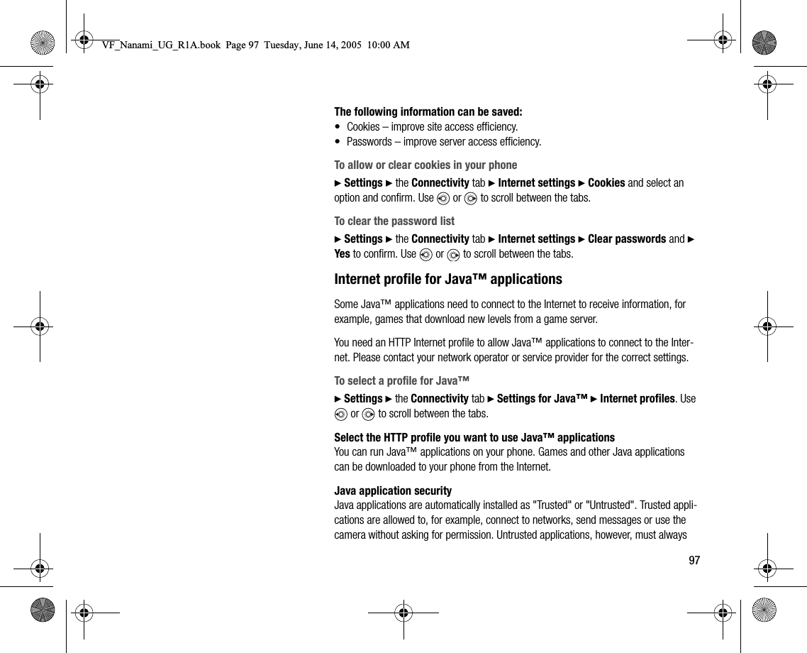 97The following information can be saved:• Cookies – improve site access efficiency.• Passwords – improve server access efficiency.To allow or clear cookies in your phone} Settings } the Connectivity tab } Internet settings } Cookies and select an option and confirm. Use   or   to scroll between the tabs.To clear the password list} Settings } the Connectivity tab } Internet settings } Clear passwords and } Yes to confirm. Use   or   to scroll between the tabs.Internet profile for Java™ applicationsSome Java™ applications need to connect to the Internet to receive information, for example, games that download new levels from a game server.You need an HTTP Internet profile to allow Java™ applications to connect to the Internet. Please contact your network operator or service provider for the correct settings.To select a profile for Java™} Settings } the Connectivity tab } Settings for Java™ } Internet profiles. Use  or   to scroll between the tabs.Select the HTTP profile you want to use Java™ applicationsYou can run Java™ applications on your phone. Games and other Java applications can be downloaded to your phone from the Internet.Java application securityJava applications are automatically installed as &quot;Trusted&quot; or &quot;Untrusted&quot;. Trusted applications are allowed to, for example, connect to networks, send messages or use the camera without asking for permission. Untrusted applications, however, must always VF_Nanami_UG_R1A.book  Page 97  Tuesday, June 14, 2005  10:00 AM