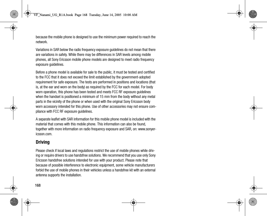 168because the mobile phone is designed to use the minimum power required to reach the network.Variations in SAR below the radio frequency exposure guidelines do not mean that there are variations in safety. While there may be differences in SAR levels among mobile phones, all Sony Ericsson mobile phone models are designed to meet radio frequency exposure guidelines.Before a phone model is available for sale to the public, it must be tested and certified to the FCC that it does not exceed the limit established by the governmentadopted requirement for safe exposure. The tests are performed in positions and locations (that is, at the ear and worn on the body) as required by the FCC for each model. For body worn operation, this phone has been tested and meets FCC RF exposure guidelines when the handset is positioned a minimum of 15 mm from the body without any metal parts in the vicinity of the phone or when used with the original Sony Ericsson body worn accessory intended for this phone. Use of other accessories may not ensure compliance with FCC RF exposure guidelines.A separate leaflet with SAR information for this mobile phone model is included with the material that comes with this mobile phone. This information can also be found, together with more information on radio frequency exposure and SAR, on: www.sonyericsson.com.DrivingPlease check if local laws and regulations restrict the use of mobile phones while driving or require drivers to use handsfree solutions. We recommend that you use only Sony Ericsson handsfree solutions intended for use with your product. Please note that because of possible interference to electronic equipment, some vehicle manufacturers forbid the use of mobile phones in their vehicles unless a handsfree kit with an external antenna supports the installation.VF_Nanami_UG_R1A.book  Page 168  Tuesday, June 14, 2005  10:00 AM