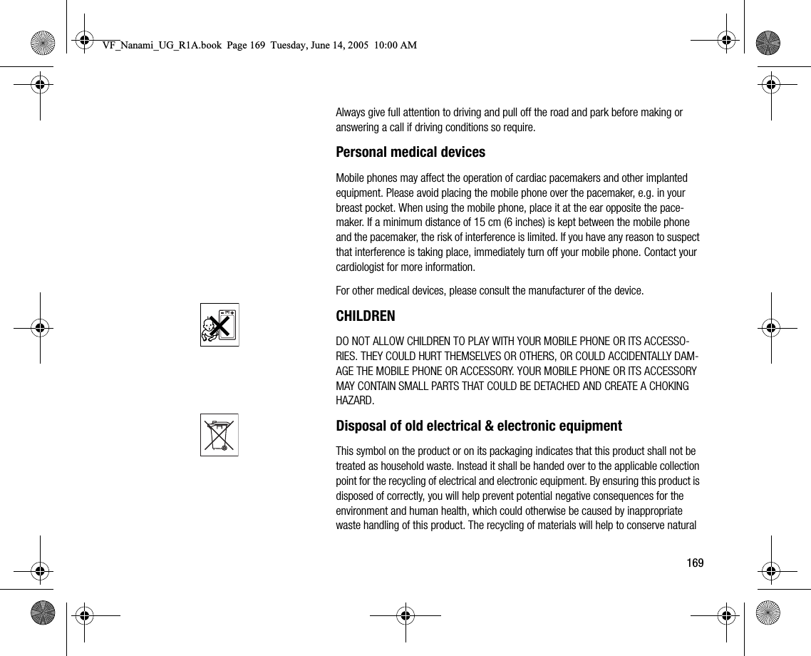 169Always give full attention to driving and pull off the road and park before making or answering a call if driving conditions so require.Personal medical devicesMobile phones may affect the operation of cardiac pacemakers and other implanted equipment. Please avoid placing the mobile phone over the pacemaker, e.g. in your breast pocket. When using the mobile phone, place it at the ear opposite the pacemaker. If a minimum distance of 15 cm (6 inches) is kept between the mobile phone and the pacemaker, the risk of interference is limited. If you have any reason to suspect that interference is taking place, immediately turn off your mobile phone. Contact your cardiologist for more information.For other medical devices, please consult the manufacturer of the device.CHILDRENDO NOT ALLOW CHILDREN TO PLAY WITH YOUR MOBILE PHONE OR ITS ACCESSORIES. THEY COULD HURT THEMSELVES OR OTHERS, OR COULD ACCIDENTALLY DAMAGE THE MOBILE PHONE OR ACCESSORY. YOUR MOBILE PHONE OR ITS ACCESSORY MAY CONTAIN SMALL PARTS THAT COULD BE DETACHED AND CREATE A CHOKING HAZARD.Disposal of old electrical &amp; electronic equipmentThis symbol on the product or on its packaging indicates that this product shall not be treated as household waste. Instead it shall be handed over to the applicable collection point for the recycling of electrical and electronic equipment. By ensuring this product is disposed of correctly, you will help prevent potential negative consequences for the environment and human health, which could otherwise be caused by inappropriate waste handling of this product. The recycling of materials will help to conserve natural VF_Nanami_UG_R1A.book  Page 169  Tuesday, June 14, 2005  10:00 AM