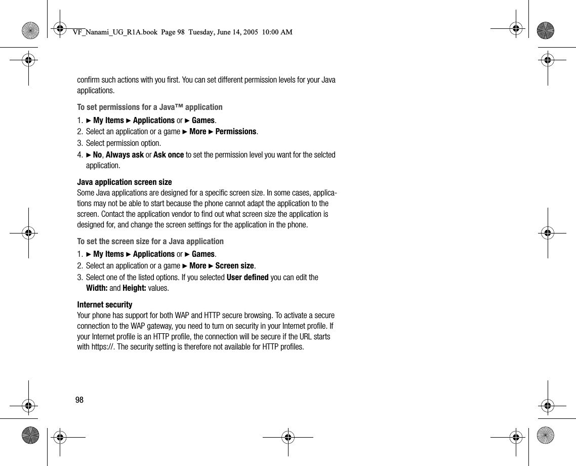 98confirm such actions with you first. You can set different permission levels for your Java applications.To set permissions for a Java™ application1. } My Items } Applications or } Games.2. Select an application or a game } More } Permissions.3. Select permission option.4. } No, Always ask or Ask once to set the permission level you want for the selcted application.Java application screen sizeSome Java applications are designed for a specific screen size. In some cases, applications may not be able to start because the phone cannot adapt the application to the screen. Contact the application vendor to find out what screen size the application is designed for, and change the screen settings for the application in the phone.To set the screen size for a Java application1. } My Items } Applications or } Games.2. Select an application or a game } More } Screen size.3. Select one of the listed options. If you selected User defined you can edit the Width: and Height: values.Internet securityYour phone has support for both WAP and HTTP secure browsing. To activate a secure connection to the WAP gateway, you need to turn on security in your Internet profile. If your Internet profile is an HTTP profile, the connection will be secure if the URL starts with https://. The security setting is therefore not available for HTTP profiles.VF_Nanami_UG_R1A.book  Page 98  Tuesday, June 14, 2005  10:00 AM