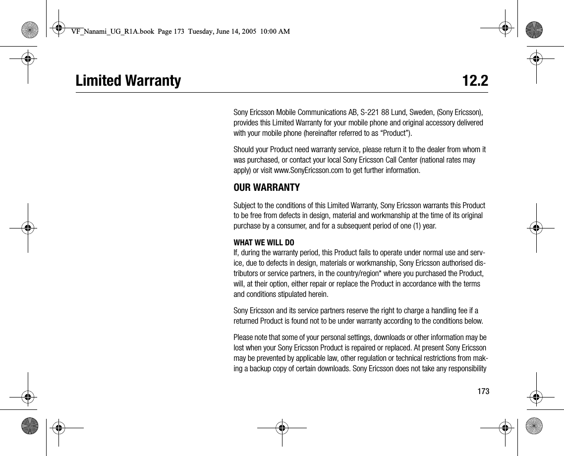 173Limited Warranty  12.2Sony Ericsson Mobile Communications AB, S221 88 Lund, Sweden, (Sony Ericsson), provides this Limited Warranty for your mobile phone and original accessory delivered with your mobile phone (hereinafter referred to as “Product”).Should your Product need warranty service, please return it to the dealer from whom it was purchased, or contact your local Sony Ericsson Call Center (national rates may apply) or visit www.SonyEricsson.com to get further information.OUR WARRANTYSubject to the conditions of this Limited Warranty, Sony Ericsson warrants this Product to be free from defects in design, material and workmanship at the time of its original purchase by a consumer, and for a subsequent period of one (1) year.WHAT WE WILL DOIf, during the warranty period, this Product fails to operate under normal use and service, due to defects in design, materials or workmanship, Sony Ericsson authorised distributors or service partners, in the country/region* where you purchased the Product, will, at their option, either repair or replace the Product in accordance with the terms and conditions stipulated herein.Sony Ericsson and its service partners reserve the right to charge a handling fee if a returned Product is found not to be under warranty according to the conditions below.Please note that some of your personal settings, downloads or other information may be lost when your Sony Ericsson Product is repaired or replaced. At present Sony Ericsson may be prevented by applicable law, other regulation or technical restrictions from making a backup copy of certain downloads. Sony Ericsson does not take any responsibility VF_Nanami_UG_R1A.book  Page 173  Tuesday, June 14, 2005  10:00 AM