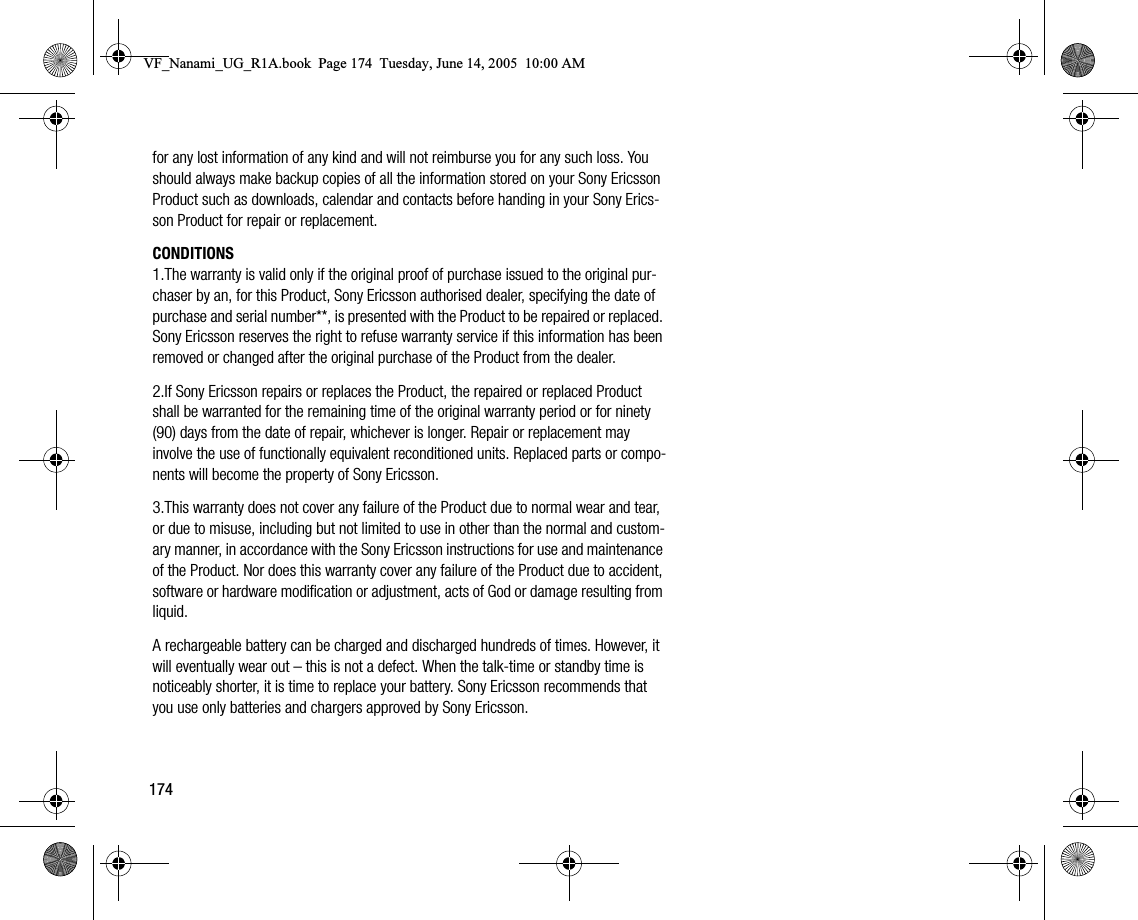 174for any lost information of any kind and will not reimburse you for any such loss. You should always make backup copies of all the information stored on your Sony Ericsson Product such as downloads, calendar and contacts before handing in your Sony Ericsson Product for repair or replacement.CONDITIONS1.The warranty is valid only if the original proof of purchase issued to the original purchaser by an, for this Product, Sony Ericsson authorised dealer, specifying the date of purchase and serial number**, is presented with the Product to be repaired or replaced. Sony Ericsson reserves the right to refuse warranty service if this information has been removed or changed after the original purchase of the Product from the dealer.2.If Sony Ericsson repairs or replaces the Product, the repaired or replaced Product shall be warranted for the remaining time of the original warranty period or for ninety (90) days from the date of repair, whichever is longer. Repair or replacement may involve the use of functionally equivalent reconditioned units. Replaced parts or components will become the property of Sony Ericsson.3.This warranty does not cover any failure of the Product due to normal wear and tear, or due to misuse, including but not limited to use in other than the normal and customary manner, in accordance with the Sony Ericsson instructions for use and maintenance of the Product. Nor does this warranty cover any failure of the Product due to accident, software or hardware modification or adjustment, acts of God or damage resulting from liquid.A rechargeable battery can be charged and discharged hundreds of times. However, it will eventually wear out – this is not a defect. When the talktime or standby time is noticeably shorter, it is time to replace your battery. Sony Ericsson recommends that you use only batteries and chargers approved by Sony Ericsson.VF_Nanami_UG_R1A.book  Page 174  Tuesday, June 14, 2005  10:00 AM