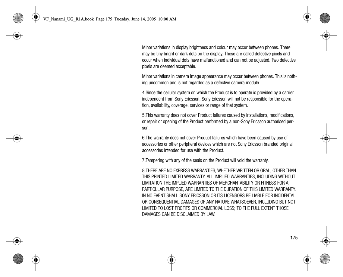 175Minor variations in display brightness and colour may occur between phones. There may be tiny bright or dark dots on the display. These are called defective pixels and occur when individual dots have malfunctioned and can not be adjusted. Two defective pixels are deemed acceptable.Minor variations in camera image appearance may occur between phones. This is nothing uncommon and is not regarded as a defective camera module.4.Since the cellular system on which the Product is to operate is provided by a carrier independent from Sony Ericsson, Sony Ericsson will not be responsible for the operation, availability, coverage, services or range of that system.5.This warranty does not cover Product failures caused by installations, modifications, or repair or opening of the Product performed by a nonSony Ericsson authorised person.6.The warranty does not cover Product failures which have been caused by use of accessories or other peripheral devices which are not Sony Ericsson branded original accessories intended for use with the Product.7.Tampering with any of the seals on the Product will void the warranty.8.THERE ARE NO EXPRESS WARRANTIES, WHETHER WRITTEN OR ORAL, OTHER THAN THIS PRINTED LIMITED WARRANTY. ALL IMPLIED WARRANTIES, INCLUDING WITHOUT LIMITATION THE IMPLIED WARRANTIES OF MERCHANTABILITY OR FITNESS FOR A PARTICULAR PURPOSE, ARE LIMITED TO THE DURATION OF THIS LIMITED WARRANTY. IN NO EVENT SHALL SONY ERICSSON OR ITS LICENSORS BE LIABLE FOR INCIDENTAL OR CONSEQUENTIAL DAMAGES OF ANY NATURE WHATSOEVER, INCLUDING BUT NOT LIMITED TO LOST PROFITS OR COMMERCIAL LOSS; TO THE FULL EXTENT THOSE DAMAGES CAN BE DISCLAIMED BY LAW.VF_Nanami_UG_R1A.book  Page 175  Tuesday, June 14, 2005  10:00 AM