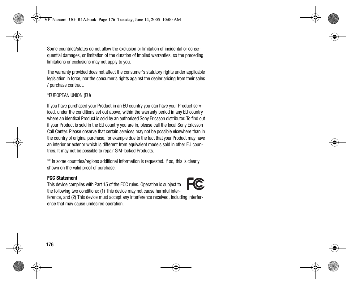 176Some countries/states do not allow the exclusion or limitation of incidental or consequential damages, or limitation of the duration of implied warranties, so the preceding limitations or exclusions may not apply to you.The warranty provided does not affect the consumer&apos;s statutory rights under applicable legislation in force, nor the consumer’s rights against the dealer arising from their sales / purchase contract.*EUROPEAN UNION (EU)If you have purchased your Product in an EU country you can have your Product serviced, under the conditions set out above, within the warranty period in any EU country where an identical Product is sold by an authorised Sony Ericsson distributor. To find out if your Product is sold in the EU country you are in, please call the local Sony Ericsson Call Center. Please observe that certain services may not be possible elsewhere than in the country of original purchase, for example due to the fact that your Product may have an interior or exterior which is different from equivalent models sold in other EU countries. It may not be possible to repair SIMlocked Products.** In some countries/regions additional information is requested. If so, this is clearly shown on the valid proof of purchase.FCC StatementThis device complies with Part 15 of the FCC rules. Operation is subject to the following two conditions: (1) This device may not cause harmful interference, and (2) This device must accept any interference received, including interference that may cause undesired operation.VF_Nanami_UG_R1A.book  Page 176  Tuesday, June 14, 2005  10:00 AM