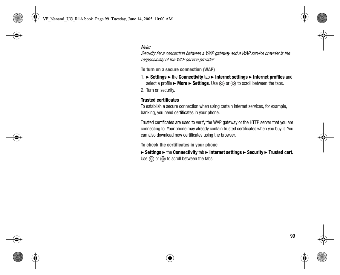 99Note:Security for a connection between a WAP gateway and a WAP service provider is the responsibility of the WAP service provider.To turn on a secure connection (WAP)1. } Settings } the Connectivity tab } Internet settings } Internet profiles and select a profile } More } Settings. Use   or   to scroll between the tabs.2. Turn on security.Trusted certificatesTo establish a secure connection when using certain Internet services, for example, banking, you need certificates in your phone.Trusted certificates are used to verify the WAP gateway or the HTTP server that you are connecting to. Your phone may already contain trusted certificates when you buy it. You can also download new certificates using the browser.To check the certificates in your phone} Settings } the Connectivity tab } Internet settings } Security } Trusted cert. Use   or   to scroll between the tabs.VF_Nanami_UG_R1A.book  Page 99  Tuesday, June 14, 2005  10:00 AM
