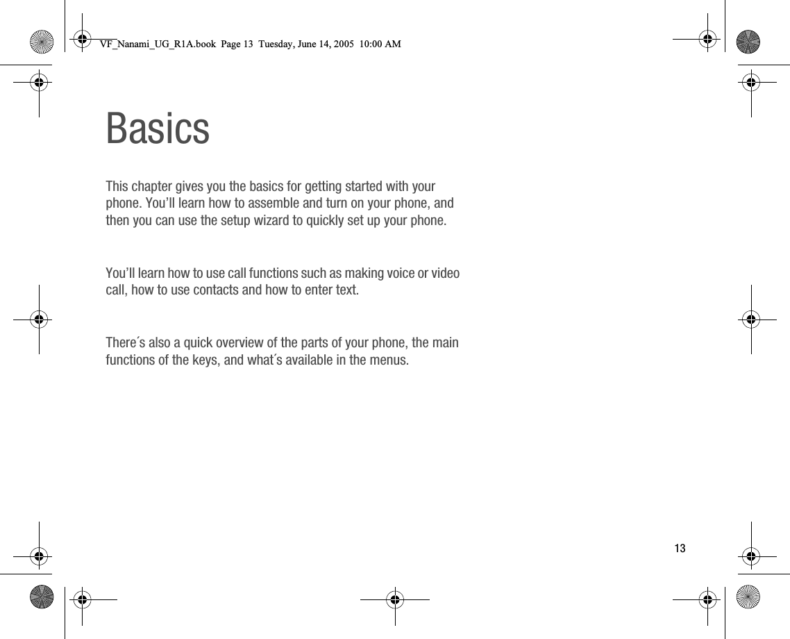 13BasicsThis chapter gives you the basics for getting started with your phone. You’ll learn how to assemble and turn on your phone, and then you can use the setup wizard to quickly set up your phone.You’ll learn how to use call functions such as making voice or video call, how to use contacts and how to enter text.There´s also a quick overview of the parts of your phone, the main functions of the keys, and what´s available in the menus.VF_Nanami_UG_R1A.book  Page 13  Tuesday, June 14, 2005  10:00 AM